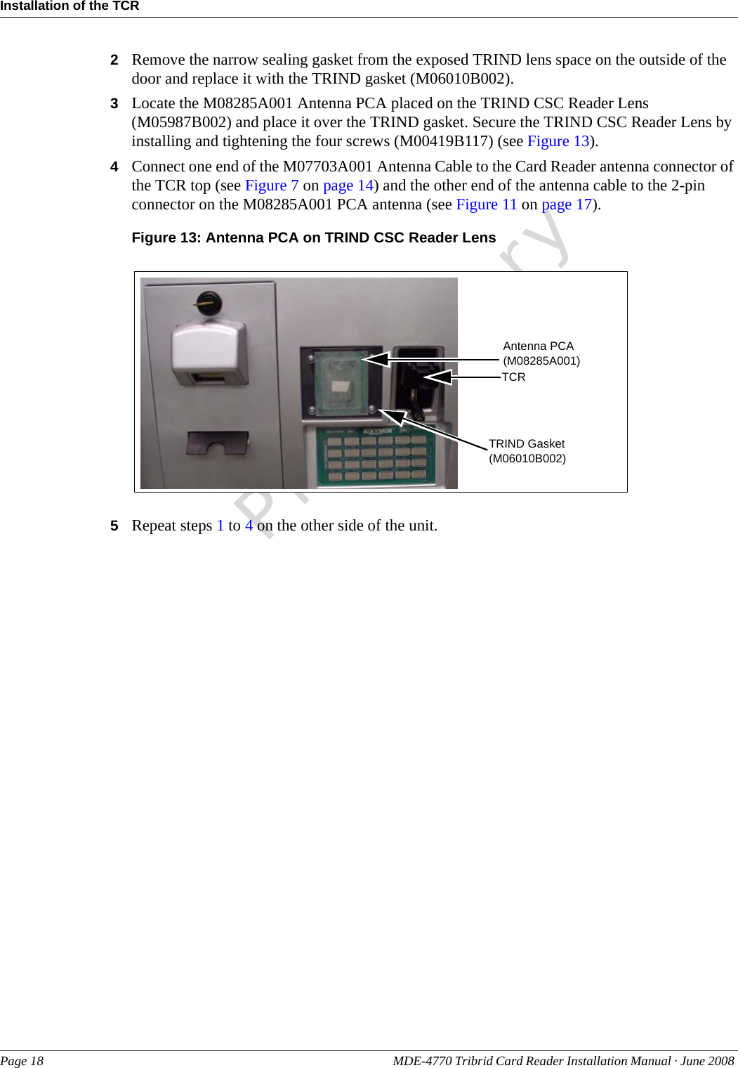PreliminaryInstallation of the TCRPage 18 MDE-4770 Tribrid Card Reader Installation Manual · June 2008 2Remove the narrow sealing gasket from the exposed TRIND lens space on the outside of the door and replace it with the TRIND gasket (M06010B002).3Locate the M08285A001 Antenna PCA placed on the TRIND CSC Reader Lens (M05987B002) and place it over the TRIND gasket. Secure the TRIND CSC Reader Lens by installing and tightening the four screws (M00419B117) (see Figure 13).4Connect one end of the M07703A001 Antenna Cable to the Card Reader antenna connector of the TCR top (see Figure 7 on page 14) and the other end of the antenna cable to the 2-pin connector on the M08285A001 PCA antenna (see Figure 11 on page 17).Figure 13: Antenna PCA on TRIND CSC Reader LensAntenna PCA (M08285A001)TCRTRIND Gasket (M06010B002)5Repeat steps 1 to 4 on the other side of the unit.