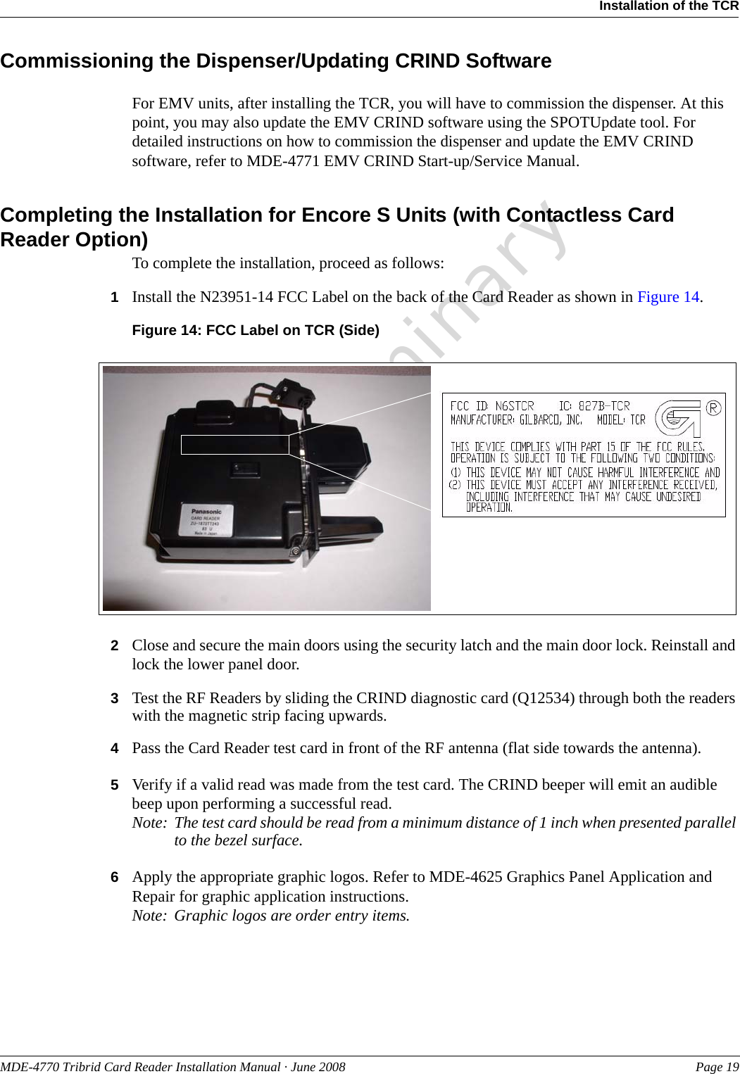 PreliminaryMDE-4770 Tribrid Card Reader Installation Manual · June 2008 Page 19Installation of the TCRCommissioning the Dispenser/Updating CRIND SoftwareFor EMV units, after installing the TCR, you will have to commission the dispenser. At this point, you may also update the EMV CRIND software using the SPOTUpdate tool. For detailed instructions on how to commission the dispenser and update the EMV CRIND software, refer to MDE-4771 EMV CRIND Start-up/Service Manual.Completing the Installation for Encore S Units (with Contactless Card Reader Option)To complete the installation, proceed as follows:1Install the N23951-14 FCC Label on the back of the Card Reader as shown in Figure 14.Figure 14: FCC Label on TCR (Side)2Close and secure the main doors using the security latch and the main door lock. Reinstall and lock the lower panel door.3Test the RF Readers by sliding the CRIND diagnostic card (Q12534) through both the readers with the magnetic strip facing upwards.4Pass the Card Reader test card in front of the RF antenna (flat side towards the antenna).5Verify if a valid read was made from the test card. The CRIND beeper will emit an audible beep upon performing a successful read.Note: The test card should be read from a minimum distance of 1 inch when presented parallel to the bezel surface.6Apply the appropriate graphic logos. Refer to MDE-4625 Graphics Panel Application and Repair for graphic application instructions.Note: Graphic logos are order entry items.