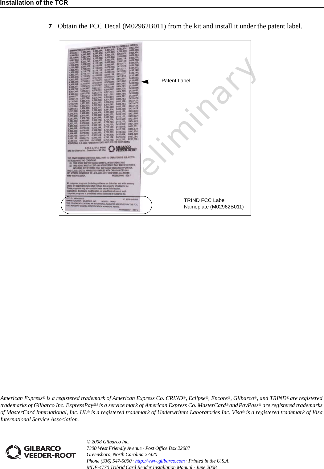 PreliminaryInstallation of the TCR© 2008 Gilbarco Inc. 7300 West Friendly Avenue · Post Office Box 22087Greensboro, North Carolina 27420 Phone (336) 547-5000 · http://www.gilbarco.com · Printed in the U.S.A.MDE-4770 Tribrid Card Reader Installation Manual · June 2008 American Express® is a registered trademark of American Express Co. CRIND®, Eclipse®, Encore®, Gilbarco®, and TRIND® are registered trademarks of Gilbarco Inc. ExpressPaySM is a service mark of American Express Co. MasterCard® and PayPass® are registered trademarksof MasterCard International, Inc. UL® is a registered trademark of Underwriters Laboratories Inc. Visa® is a registered trademark of Visa International Service Association.7Obtain the FCC Decal (M02962B011) from the kit and install it under the patent label.TRIND FCC Label Nameplate (M02962B011)Patent Label