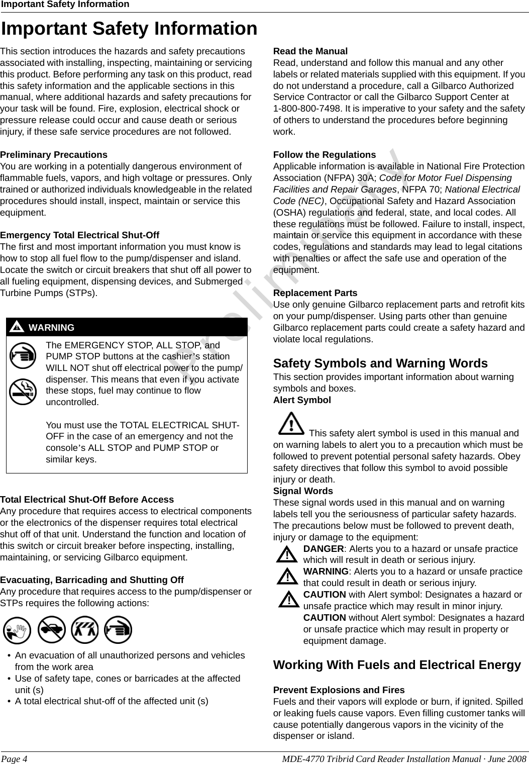 PreliminaryImportant Safety InformationPage 4 MDE-4770 Tribrid Card Reader Installation Manual · June 2008 Important Safety InformationThis section introduces the hazards and safety precautions associated with installing, inspecting, maintaining or servicing this product. Before performing any task on this product, read this safety information and the applicable sections in this manual, where additional hazards and safety precautions for your task will be found. Fire, explosion, electrical shock or pressure release could occur and cause death or serious injury, if these safe service procedures are not followed. Preliminary PrecautionsYou are working in a potentially dangerous environment of flammable fuels, vapors, and high voltage or pressures. Only trained or authorized individuals knowledgeable in the related procedures should install, inspect, maintain or service this equipment.Emergency Total Electrical Shut-OffThe first and most important information you must know is how to stop all fuel flow to the pump/dispenser and island. Locate the switch or circuit breakers that shut off all power to all fueling equipment, dispensing devices, and Submerged Turbine Pumps (STPs).  Total Electrical Shut-Off Before AccessAny procedure that requires access to electrical components or the electronics of the dispenser requires total electrical shut off of that unit. Understand the function and location of this switch or circuit breaker before inspecting, installing, maintaining, or servicing Gilbarco equipment.Evacuating, Barricading and Shutting OffAny procedure that requires access to the pump/dispenser or STPs requires the following actions:• An evacuation of all unauthorized persons and vehicles from the work area • Use of safety tape, cones or barricades at the affected unit (s)• A total electrical shut-off of the affected unit (s)Read the ManualRead, understand and follow this manual and any other labels or related materials supplied with this equipment. If you do not understand a procedure, call a Gilbarco Authorized Service Contractor or call the Gilbarco Support Center at      1-800-800-7498. It is imperative to your safety and the safety of others to understand the procedures before beginning work.Follow the RegulationsApplicable information is available in National Fire Protection Association (NFPA) 30A; Code for Motor Fuel Dispensing Facilities and Repair Garages, NFPA 70; National Electrical Code (NEC), Occupational Safety and Hazard Association (OSHA) regulations and federal, state, and local codes. All these regulations must be followed. Failure to install, inspect, maintain or service this equipment in accordance with these codes, regulations and standards may lead to legal citations with penalties or affect the safe use and operation of the equipment.Replacement PartsUse only genuine Gilbarco replacement parts and retrofit kits on your pump/dispenser. Using parts other than genuine Gilbarco replacement parts could create a safety hazard and violate local regulations.Safety Symbols and Warning WordsThis section provides important information about warning symbols and boxes.Alert Symbol  This safety alert symbol is used in this manual and on warning labels to alert you to a precaution which must be followed to prevent potential personal safety hazards. Obey safety directives that follow this symbol to avoid possible injury or death.Signal WordsThese signal words used in this manual and on warning labels tell you the seriousness of particular safety hazards. The precautions below must be followed to prevent death, injury or damage to the equipment:DANGER: Alerts you to a hazard or unsafe practice which will result in death or serious injury.WARNING: Alerts you to a hazard or unsafe practice that could result in death or serious injury. CAUTION with Alert symbol: Designates a hazard or unsafe practice which may result in minor injury.CAUTION without Alert symbol: Designates a hazard or unsafe practice which may result in property or equipment damage.Working With Fuels and Electrical EnergyPrevent Explosions and FiresFuels and their vapors will explode or burn, if ignited. Spilled or leaking fuels cause vapors. Even filling customer tanks will cause potentially dangerous vapors in the vicinity of the dispenser or island.The EMERGENCY STOP, ALL STOP, and PUMP STOP buttons at the cashier’s station WILL NOT shut off electrical power to the pump/dispenser. This means that even if you activate these stops, fuel may continue to flow uncontrolled. You must use the TOTAL ELECTRICAL SHUT-OFF in the case of an emergency and not the console’s ALL STOP and PUMP STOP or similar keys.!WARNING!!!!