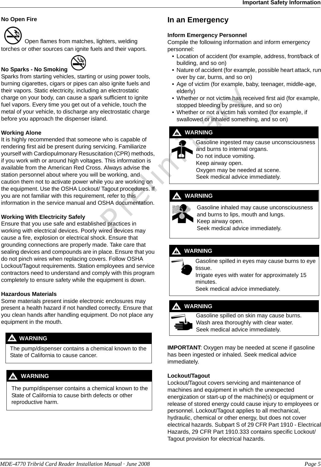 PreliminaryMDE-4770 Tribrid Card Reader Installation Manual · June 2008 Page 5Important Safety InformationNo Open Fire  Open flames from matches, lighters, welding torches or other sources can ignite fuels and their vapors.No Sparks - No Smoking Sparks from starting vehicles, starting or using power tools, burning cigarettes, cigars or pipes can also ignite fuels and their vapors. Static electricity, including an electrostatic charge on your body, can cause a spark sufficient to ignite fuel vapors. Every time you get out of a vehicle, touch the metal of your vehicle, to discharge any electrostatic charge before you approach the dispenser island.Working AloneIt is highly recommended that someone who is capable of rendering first aid be present during servicing. Familiarize yourself with Cardiopulmonary Resuscitation (CPR) methods, if you work with or around high voltages. This information is available from the American Red Cross. Always advise the station personnel about where you will be working, and caution them not to activate power while you are working on the equipment. Use the OSHA Lockout/ Tagout procedures. If you are not familiar with this requirement, refer to this information in the service manual and OSHA documentation.Working With Electricity SafelyEnsure that you use safe and established practices in working with electrical devices. Poorly wired devices may cause a fire, explosion or electrical shock. Ensure that grounding connections are properly made. Take care that sealing devices and compounds are in place. Ensure that you do not pinch wires when replacing covers. Follow OSHA Lockout/Tagout requirements. Station employees and service contractors need to understand and comply with this program completely to ensure safety while the equipment is down.Hazardous MaterialsSome materials present inside electronic enclosures may present a health hazard if not handled correctly. Ensure that you clean hands after handling equipment. Do not place any equipment in the mouth.  In an EmergencyInform Emergency PersonnelCompile the following information and inform emergency personnel:• Location of accident (for example, address, front/back of building, and so on)• Nature of accident (for example, possible heart attack, run over by car, burns, and so on)• Age of victim (for example, baby, teenager, middle-age, elderly)• Whether or not victim has received first aid (for example, stopped bleeding by pressure, and so on)• Whether or not a victim has vomited (for example, if swallowed or inhaled something, and so on)IMPORTANT: Oxygen may be needed at scene if gasoline has been ingested or inhaled. Seek medical advice immediately.Lockout/TagoutLockout/Tagout covers servicing and maintenance of machines and equipment in which the unexpected energization or start-up of the machine(s) or equipment or release of stored energy could cause injury to employees or personnel. Lockout/Tagout applies to all mechanical, hydraulic, chemical or other energy, but does not cover electrical hazards. Subpart S of 29 CFR Part 1910 - Electrical Hazards, 29 CFR Part 1910.333 contains specific Lockout/Tagout provision for electrical hazards.The pump/dispenser contains a chemical known to the State of California to cause cancer.WARNING!The pump/dispenser contains a chemical known to the State of California to cause birth defects or other reproductive harm.WARNING!Gasoline ingested may cause unconsciousness and burns to internal organs.Do not induce vomiting.Keep airway open. Oxygen may be needed at scene.Seek medical advice immediately.WARNING!Gasoline inhaled may cause unconsciousness and burns to lips, mouth and lungs.Keep airway open.Seek medical advice immediately.WARNING!Gasoline spilled in eyes may cause burns to eye tissue.Irrigate eyes with water for approximately 15 minutes.Seek medical advice immediately.!WARNING!Gasoline spilled on skin may cause burns.Wash area thoroughly with clear water.Seek medical advice immediately.WARNING!