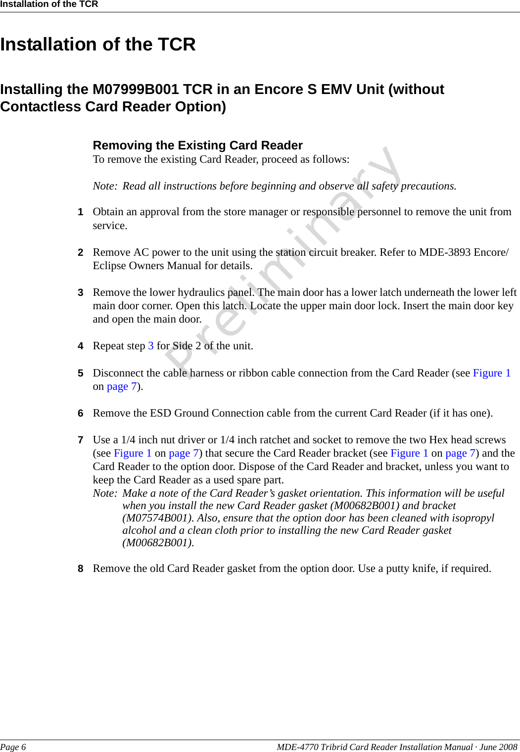 PreliminaryInstallation of the TCRPage 6 MDE-4770 Tribrid Card Reader Installation Manual · June 2008 Installation of the TCRInstalling the M07999B001 TCR in an Encore S EMV Unit (without Contactless Card Reader Option)Removing the Existing Card ReaderTo remove the existing Card Reader, proceed as follows:Note: Read all instructions before beginning and observe all safety precautions.1Obtain an approval from the store manager or responsible personnel to remove the unit from service.2Remove AC power to the unit using the station circuit breaker. Refer to MDE-3893 Encore/Eclipse Owners Manual for details.3Remove the lower hydraulics panel. The main door has a lower latch underneath the lower left main door corner. Open this latch. Locate the upper main door lock. Insert the main door key and open the main door.4Repeat step 3 for Side 2 of the unit.5Disconnect the cable harness or ribbon cable connection from the Card Reader (see Figure 1 on page 7).6Remove the ESD Ground Connection cable from the current Card Reader (if it has one).7Use a 1/4 inch nut driver or 1/4 inch ratchet and socket to remove the two Hex head screws (see Figure 1 on page 7) that secure the Card Reader bracket (see Figure 1 on page 7) and the Card Reader to the option door. Dispose of the Card Reader and bracket, unless you want to keep the Card Reader as a used spare part.Note: Make a note of the Card Reader’s gasket orientation. This information will be useful when you install the new Card Reader gasket (M00682B001) and bracket (M07574B001). Also, ensure that the option door has been cleaned with isopropyl alcohol and a clean cloth prior to installing the new Card Reader gasket (M00682B001).8Remove the old Card Reader gasket from the option door. Use a putty knife, if required.