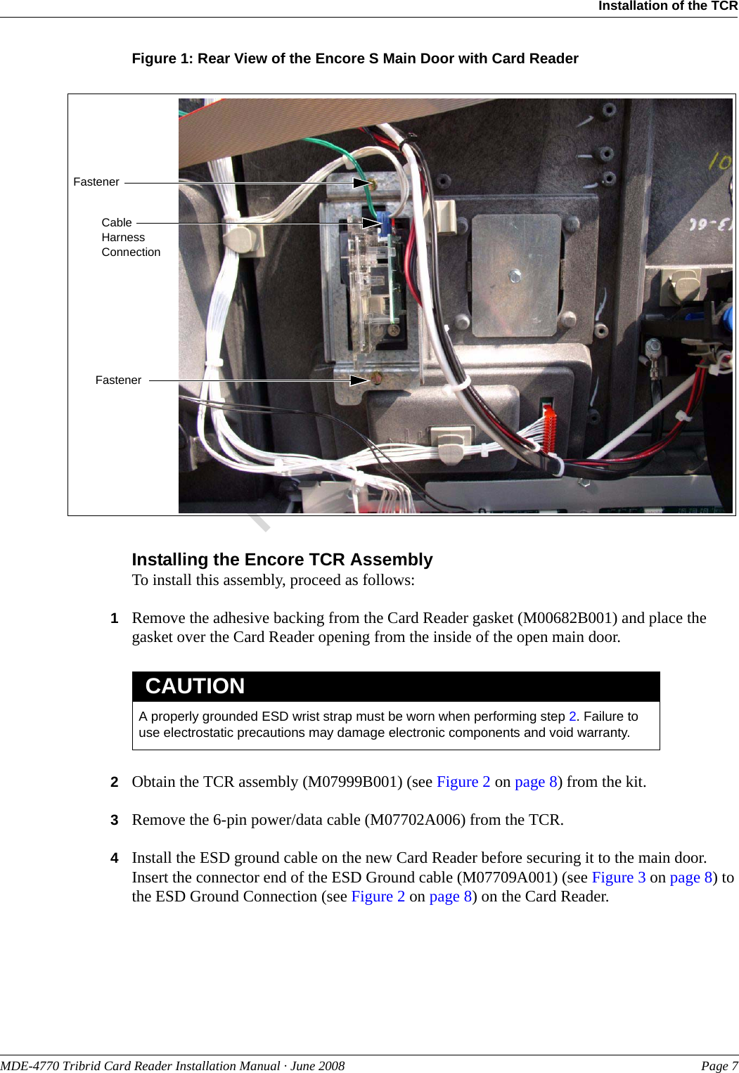 PreliminaryMDE-4770 Tribrid Card Reader Installation Manual · June 2008 Page 7Installation of the TCRFigure 1: Rear View of the Encore S Main Door with Card ReaderCable Harness ConnectionFastenerFastenerInstalling the Encore TCR AssemblyTo install this assembly, proceed as follows:1Remove the adhesive backing from the Card Reader gasket (M00682B001) and place the gasket over the Card Reader opening from the inside of the open main door.A properly grounded ESD wrist strap must be worn when performing step 2. Failure to use electrostatic precautions may damage electronic components and void warranty.CAUTION2Obtain the TCR assembly (M07999B001) (see Figure 2 on page 8) from the kit.3Remove the 6-pin power/data cable (M07702A006) from the TCR.4Install the ESD ground cable on the new Card Reader before securing it to the main door. Insert the connector end of the ESD Ground cable (M07709A001) (see Figure 3 on page 8) to the ESD Ground Connection (see Figure 2 on page 8) on the Card Reader.