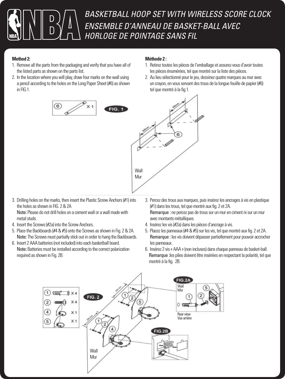 BASKETBALL HOOP SET WITH WIRELESS SCORE CLOCKENSEMBLE D&rsquo;ANNEAU DE BASKET-BALL AVEC  HORLOGE DE POINTAGE SANS FILMethod 2:1.   Remove all the parts from the packaging and verify that you have all of  the listed parts as shown on the parts list.2.   In the location where you will play, draw four marks on the wall using  a pencil according to the holes on the Long Paper Sheet (#6) as shown  in FIG.1.M&eacute;thode 2 :1.   Retirez toutes les pi&egrave;ces de l&rsquo;emballage et assurez-vous d&rsquo;avoir toutes  les pi&egrave;ces &eacute;num&eacute;r&eacute;es, tel que montr&eacute; sur la liste des pi&egrave;ces.2.   Au lieu s&eacute;lectionn&eacute; pour le jeu, dessinez quatre marques au mur avec  un crayon, en vous servant des trous de la longue feuille de papier (#6)  tel que montr&eacute; &agrave; la ﬁg.1.WallMurWallMurWallMurRear viewVue arri&egrave;re3.   Drilling holes on the marks, then insert the Plastic Screw Anchors (#1) into the holes as shown in FIG. 2 &amp; 2A Note: Please do not drill holes on a cement wall or a wall made with  metal studs.4.   Insert the Screws (#2a) into the Screw Anchors.5.   Place the Backboards (#4 &amp; #5) onto the Screws as shown in Fig. 2 &amp; 2A. Note: The Screws must partially stick out in order to hang the Backboards.6.   Insert 2 AAA batteries (not included) into each basketball board. Note: Batteries must be installed according to the correct polarization required as shown in Fig. 2B.3.   Percez des trous aux marques, puis ins&eacute;rez les ancrages &agrave; vis en plastique (#1) dans les trous, tel que montr&eacute; aux ﬁg. 2 et 2A. Remarque : ne percez pas de trous sur un mur en ciment ni sur un mur avec montants m&eacute;talliques.4.   Ins&eacute;rez les vis (#2a) dans les pi&egrave;ces d&rsquo;ancrage &agrave; vis.5.   Placez les panneaux (#4 &amp; #5) sur les vis, tel que montr&eacute; aux ﬁg. 2 et 2A. Remarque : les vis doivent d&eacute;passer partiellement pour pouvoir accrocher les panneaux.6.   Ins&eacute;rez 2 vis &laquo; AAA &raquo; (non incluses) dans chaque panneau de basket-ball. Remarque :les piles doivent &ecirc;tre ins&eacute;r&eacute;es en respectant la polarit&eacute;, tel que montr&eacute; &agrave; la ﬁg.  2B.