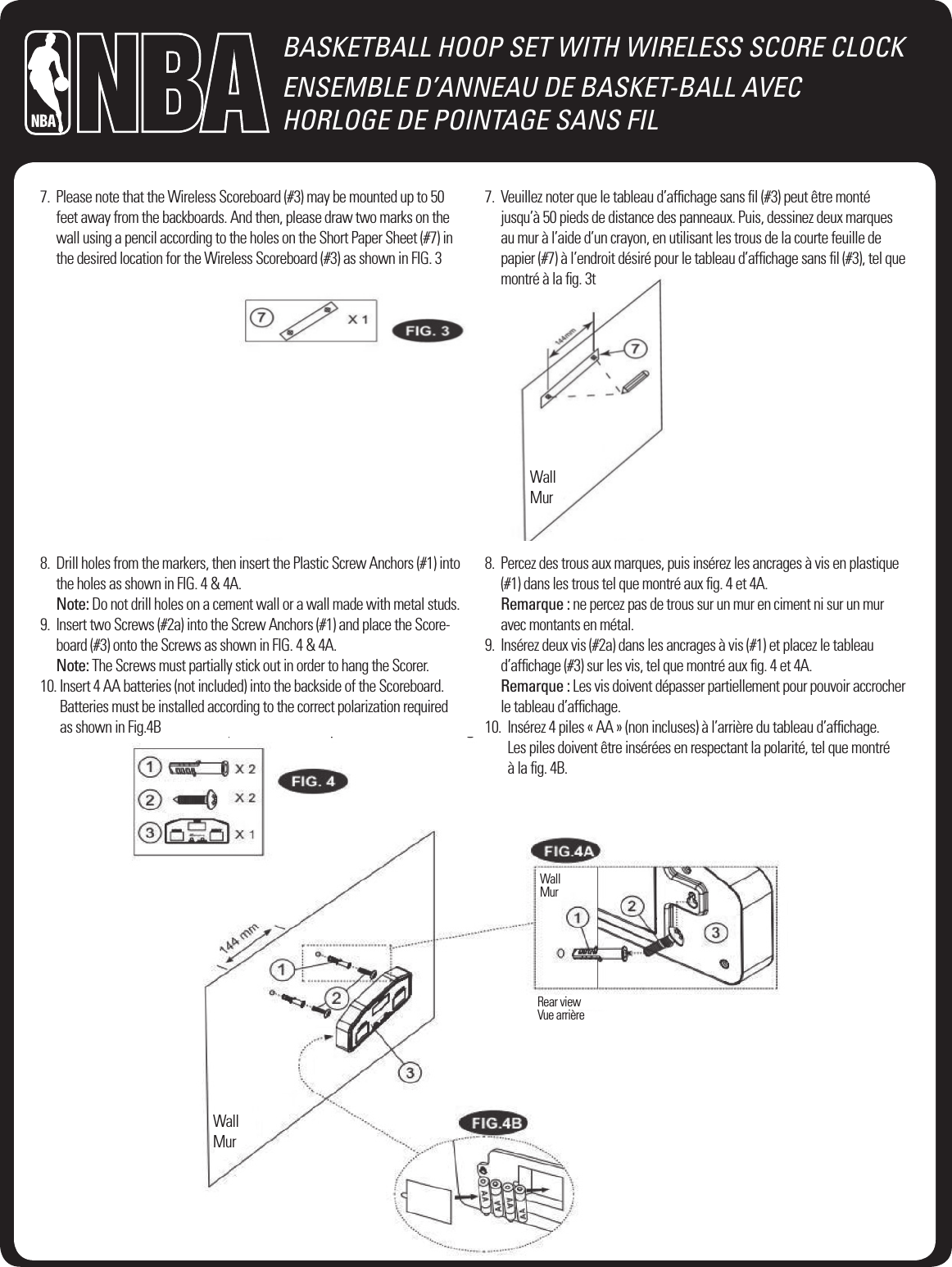BASKETBALL HOOP SET WITH WIRELESS SCORE CLOCKENSEMBLE D&rsquo;ANNEAU DE BASKET-BALL AVEC  HORLOGE DE POINTAGE SANS FIL7.   Please note that the Wireless Scoreboard (#3) may be mounted up to 50 feet away from the backboards. And then, please draw two marks on the wall using a pencil according to the holes on the Short Paper Sheet (#7) in the desired location for the Wireless Scoreboard (#3) as shown in FIG. 3 7.   Veuillez noter que le tableau d&rsquo;afﬁchage sans ﬁl (#3) peut &ecirc;tre mont&eacute; jusqu&rsquo;&agrave; 50 pieds de distance des panneaux. Puis, dessinez deux marques au mur &agrave; l&rsquo;aide d&rsquo;un crayon, en utilisant les trous de la courte feuille de papier (#7) &agrave; l&rsquo;endroit d&eacute;sir&eacute; pour le tableau d&rsquo;afﬁchage sans ﬁl (#3), tel que montr&eacute; &agrave; la ﬁg. 3tWallMur8.   Drill holes from the markers, then insert the Plastic Screw Anchors (#1) into the holes as shown in FIG. 4 &amp; 4A. Note: Do not drill holes on a cement wall or a wall made with metal studs.9.   Insert two Screws (#2a) into the Screw Anchors (#1) and place the Score-board (#3) onto the Screws as shown in FIG. 4 &amp; 4A. Note: The Screws must partially stick out in order to hang the Scorer.10.  Insert 4 AA batteries (not included) into the backside of the Scoreboard. Batteries must be installed according to the correct polarization required  as shown in Fig.4B8.   Percez des trous aux marques, puis ins&eacute;rez les ancrages &agrave; vis en plastique (#1) dans les trous tel que montr&eacute; aux ﬁg. 4 et 4A. Remarque : ne percez pas de trous sur un mur en ciment ni sur un mur  avec montants en m&eacute;tal.9.   Ins&eacute;rez deux vis (#2a) dans les ancrages &agrave; vis (#1) et placez le tableau  d&rsquo;afﬁchage (#3) sur les vis, tel que montr&eacute; aux ﬁg. 4 et 4A. Remarque : Les vis doivent d&eacute;passer partiellement pour pouvoir accrocher le tableau d&rsquo;afﬁchage. 10.   Ins&eacute;rez 4 piles &laquo; AA &raquo; (non incluses) &agrave; l&rsquo;arri&egrave;re du tableau d&rsquo;afﬁchage.  Les piles doivent &ecirc;tre ins&eacute;r&eacute;es en respectant la polarit&eacute;, tel que montr&eacute;  &agrave; la ﬁg. 4B.WallMurWallMurRear viewVue arri&egrave;re
