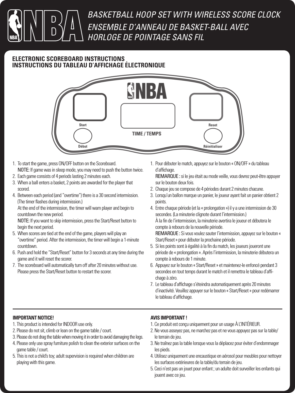 BASKETBALL HOOP SET WITH WIRELESS SCORE CLOCKENSEMBLE D&rsquo;ANNEAU DE BASKET-BALL AVEC  HORLOGE DE POINTAGE SANS FIL1.   To start the game, press ON/OFF button on the Scoreboard. NOTE: If game was in sleep mode, you may need to push the button twice.2.    Each game consists of 4 periods lasting 2 minutes each.3.   When a ball enters a basket, 2 points are awarded for the player that scored.4.   Between each period (and &ldquo;overtime&rdquo;) there is a 30 second intermission. (The timer ﬂashes during intermission.) At the end of the intermission, the timer will warn player and begin to countdown the new period. NOTE: If you want to skip intermission, press the Start/Reset button to begin the next period.5.   When scores are tied at the end of the game, players will play an &ldquo;overtime&rdquo; period. After the intermission, the timer will begin a 1-minute countdown.6.   Push and hold the &ldquo;Start/Reset&rdquo; button for 3 seconds at any time during the game and it will reset the scorer.7.   The scoreboard will automatically turn off after 20 minutes without use. Please press the Start/Reset button to restart the scorer.1.   Pour d&eacute;buter le match, appuyez sur le bouton &laquo; ON/OFF &raquo; du tableau d&rsquo;afﬁchage. REMARQUE : si le jeu &eacute;tait au mode veille, vous devrez peut-&ecirc;tre appuyer sur le bouton deux fois.2.   Chaque jeu se compose de 4 p&eacute;riodes durant 2 minutes chacune.3.   Lorsqu&rsquo;un ballon marque un panier, le joueur ayant fait un panier obtient 2 points.4.   Entre chaque p&eacute;riode (et la &laquo; prolongation &raquo;) il y a une intermission de 30 secondes. (La minuterie clignote durant l&rsquo;intermission.) &Agrave; la ﬁn de l&rsquo;intermission, la minuterie avertira le joueur et d&eacute;butera le compte &agrave; rebours de la nouvelle p&eacute;riode. REMARQUE : Si vous voulez sauter l&rsquo;intermission, appuyez sur le bouton &laquo; Start/Reset &raquo; pour d&eacute;buter la prochaine p&eacute;riode.5.   Si les points sont &agrave; &eacute;galit&eacute; &agrave; la ﬁn du match, les joueurs joueront une p&eacute;riode de &laquo; prolongation &raquo;. Apr&egrave;s l&rsquo;intermission, la minuterie d&eacute;butera un compte &agrave; rebours de 1 minute.6.   Appuyez sur le bouton &laquo; Start/Reset &raquo; et maintenez-le enfonc&eacute; pendant 3 secondes en tout temps durant le match et il remettra le tableau d&rsquo;afﬁ-chage &agrave; z&eacute;ro.7.   Le tableau d&rsquo;afﬁchage s&rsquo;&eacute;teindra automatiquement apr&egrave;s 20 minutes d&rsquo;inactivit&eacute;. Veuillez appuyer sur le bouton &laquo; Start/Reset &raquo; pour red&eacute;marrer le tableau d&rsquo;afﬁchage.IMPORTANT NOTICE!1.  This product is intended for INDOOR use only.2.  Please do not sit, climb or lean on the game table / court.3.  Please do not drag the table when moving it in order to avoid damaging the legs.4.  Please only use spray furniture polish to clean the exterior surfaces on the game table / court.5.  This is not a child&rsquo;s toy; adult supervision is required when children are playing with this game.AVIS IMPORTANT !1.  Ce produit est con&ccedil;u uniquement pour un usage &Agrave; L&rsquo;INT&Eacute;RIEUR.2.  Ne vous asseyez pas, ne marchez pas et ne vous appuyez pas sur la table/le terrain de jeu.3.  Ne tra&icirc;nez pas la table lorsque vous la d&eacute;placez pour &eacute;viter d&rsquo;endommager les pieds.4.  Utilisez uniquement une encaustique en a&eacute;rosol pour meubles pour nettoyer les surfaces ext&eacute;rieures de la table/du terrain de jeu.5.  Ceci n&rsquo;est pas un jouet pour enfant ; un adulte doit surveiller les enfants qui jouent avec ce jeu.ELECTRONIC SCOREBOARD INSTRUCTIONSINSTRUCTIONS DU TABLEAU D&rsquo;AFFICHAGE &Eacute;LECTRONIQUE