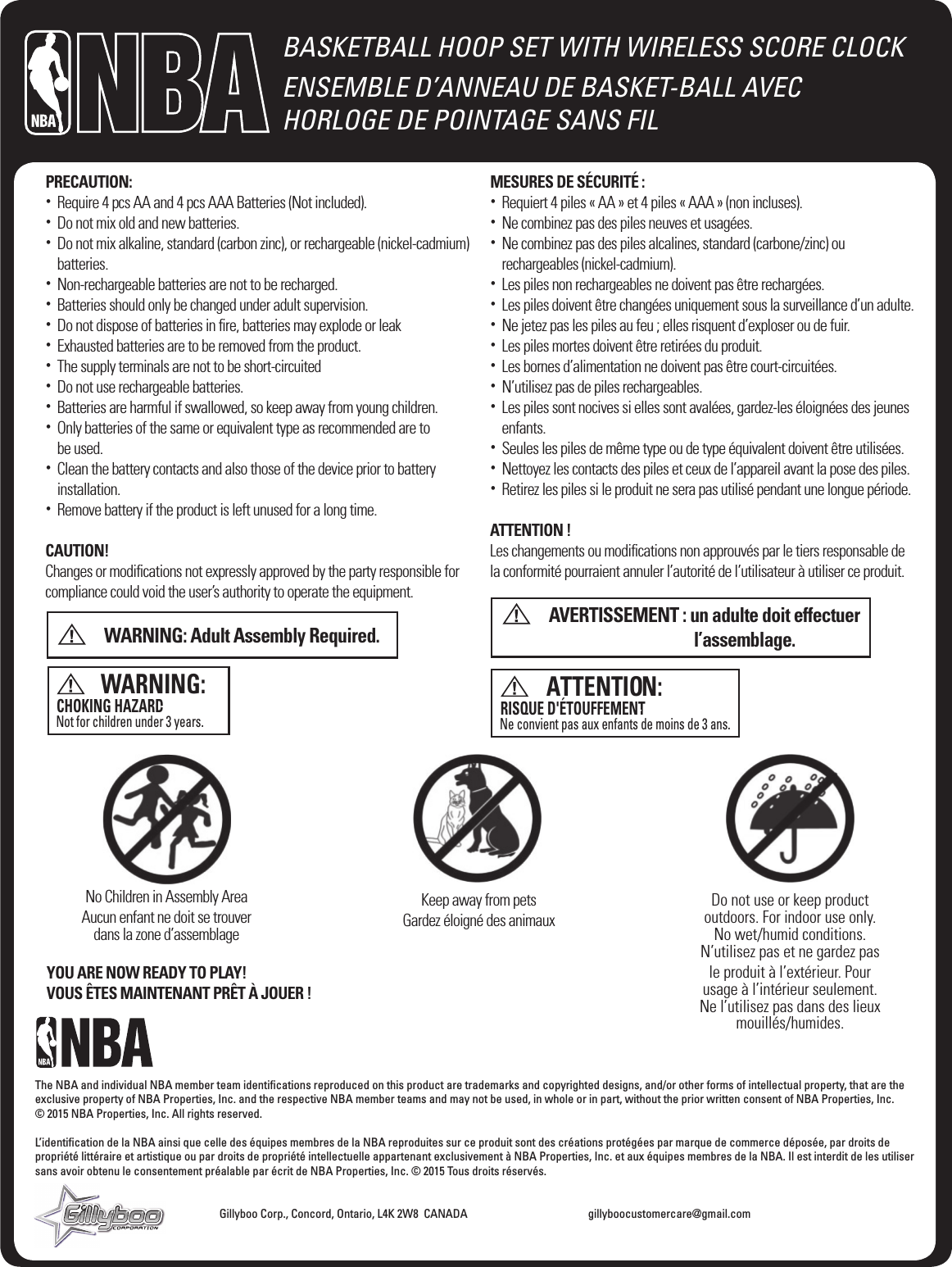 BASKETBALL HOOP SET WITH WIRELESS SCORE CLOCKENSEMBLE D&rsquo;ANNEAU DE BASKET-BALL AVEC  HORLOGE DE POINTAGE SANS FILThe NBA and individual NBA member team identiﬁcations reproduced on this product are trademarks and copyrighted designs, and/or other forms of intellectual property, that are the exclusive property of NBA Properties, Inc. and the respective NBA member teams and may not be used, in whole or in part, without the prior written consent of NBA Properties, Inc.   &copy; 2015 NBA Properties, Inc. All rights reserved.L&rsquo;identiﬁcation de la NBA ainsi que celle des &eacute;quipes membres de la NBA reproduites sur ce produit sont des cr&eacute;ations prot&eacute;g&eacute;es par marque de commerce d&eacute;pos&eacute;e, par droits de propri&eacute;t&eacute; litt&eacute;raire et artistique ou par droits de propri&eacute;t&eacute; intellectuelle appartenant exclusivement &agrave; NBA Properties, Inc. et aux &eacute;quipes membres de la NBA. Il est interdit de les utiliser sans avoir obtenu le consentement pr&eacute;alable par &eacute;crit de NBA Properties, Inc. &copy; 2015 Tous droits r&eacute;serv&eacute;s.         Gillyboo Corp., Concord, Ontario, L4K 2W8  CANADA    gillyboocustomercare@gmail.comPRECAUTION:&bull;   Require 4 pcs AA and 4 pcs AAA Batteries (Not included).&bull;   Do not mix old and new batteries.&bull;   Do not mix alkaline, standard (carbon zinc), or rechargeable (nickel-cadmium) batteries.&bull;   Non-rechargeable batteries are not to be recharged.&bull;   Batteries should only be changed under adult supervision.&bull;   Do not dispose of batteries in ﬁre, batteries may explode or leak&bull;   Exhausted batteries are to be removed from the product.&bull;   The supply terminals are not to be short-circuited&bull;   Do not use rechargeable batteries.&bull;   Batteries are harmful if swallowed, so keep away from young children.&bull;   Only batteries of the same or equivalent type as recommended are to  be used.&bull;   Clean the battery contacts and also those of the device prior to battery installation.&bull;   Remove battery if the product is left unused for a long time.CAUTION!Changes or modiﬁcations not expressly approved by the party responsible for compliance could void the user&rsquo;s authority to operate the equipment.          WARNING: Adult Assembly Required.MESURES DE S&Eacute;CURIT&Eacute; :&bull;   Requiert 4 piles &laquo; AA &raquo; et 4 piles &laquo; AAA &raquo; (non incluses).&bull;   Ne combinez pas des piles neuves et usag&eacute;es.&bull;   Ne combinez pas des piles alcalines, standard (carbone/zinc) ou  rechargeables (nickel-cadmium).&bull;   Les piles non rechargeables ne doivent pas &ecirc;tre recharg&eacute;es.&bull;   Les piles doivent &ecirc;tre chang&eacute;es uniquement sous la surveillance d&rsquo;un adulte.&bull;   Ne jetez pas les piles au feu ; elles risquent d&rsquo;exploser ou de fuir. &bull;   Les piles mortes doivent &ecirc;tre retir&eacute;es du produit.&bull;   Les bornes d&rsquo;alimentation ne doivent pas &ecirc;tre court-circuit&eacute;es. &bull;   N&rsquo;utilisez pas de piles rechargeables.&bull;   Les piles sont nocives si elles sont aval&eacute;es, gardez-les &eacute;loign&eacute;es des jeunes enfants.&bull;   Seules les piles de m&ecirc;me type ou de type &eacute;quivalent doivent &ecirc;tre utilis&eacute;es.&bull;   Nettoyez les contacts des piles et ceux de l&rsquo;appareil avant la pose des piles.&bull;   Retirez les piles si le produit ne sera pas utilis&eacute; pendant une longue p&eacute;riode.ATTENTION !Les changements ou modiﬁcations non approuv&eacute;s par le tiers responsable de la conformit&eacute; pourraient annuler l&rsquo;autorit&eacute; de l&rsquo;utilisateur &agrave; utiliser ce produit.          AVERTISSEMENT :  un adulte doit effectuer  l&rsquo;assemblage.WARNING:CHOKING HAZARDNot for children under 3 years.- Small parts.ATTENTION:RISQUE D'&Eacute;TOUFFEMENT Ne convient pas aux enfants de moins de 3 ans.- Petites pi&egrave;ces.No Children in Assembly AreaAucun enfant ne doit se trouver dans la zone d&rsquo;assemblageKeep away from petsGardez &eacute;loign&eacute; des animauxDo not use or keep product outdoors. For indoor use only.No wet/humid conditions.N&rsquo;utilisez pas et ne gardez pas le produit &agrave; l&rsquo;ext&eacute;rieur. Pour usage &agrave; l&rsquo;int&eacute;rieur seulement.Ne l&rsquo;utilisez pas dans des lieux mouill&eacute;s/humides.YOU ARE NOW READY TO PLAY!VOUS &Ecirc;TES MAINTENANT PR&Ecirc;T &Agrave; JOUER !