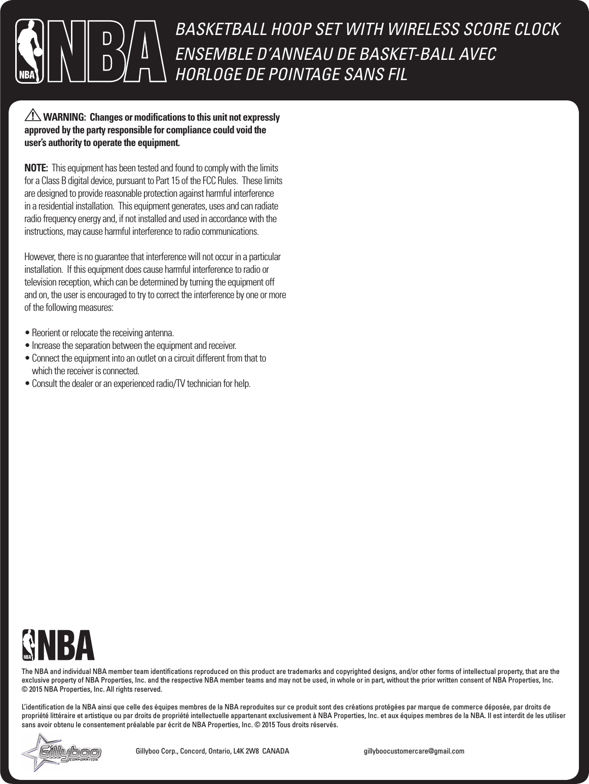 BASKETBALL HOOP SET WITH WIRELESS SCORE CLOCKENSEMBLE D&rsquo;ANNEAU DE BASKET-BALL AVEC  HORLOGE DE POINTAGE SANS FILThe NBA and individual NBA member team identiﬁcations reproduced on this product are trademarks and copyrighted designs, and/or other forms of intellectual property, that are the exclusive property of NBA Properties, Inc. and the respective NBA member teams and may not be used, in whole or in part, without the prior written consent of NBA Properties, Inc.   &copy; 2015 NBA Properties, Inc. All rights reserved.L&rsquo;identiﬁcation de la NBA ainsi que celle des &eacute;quipes membres de la NBA reproduites sur ce produit sont des cr&eacute;ations prot&eacute;g&eacute;es par marque de commerce d&eacute;pos&eacute;e, par droits de propri&eacute;t&eacute; litt&eacute;raire et artistique ou par droits de propri&eacute;t&eacute; intellectuelle appartenant exclusivement &agrave; NBA Properties, Inc. et aux &eacute;quipes membres de la NBA. Il est interdit de les utiliser sans avoir obtenu le consentement pr&eacute;alable par &eacute;crit de NBA Properties, Inc. &copy; 2015 Tous droits r&eacute;serv&eacute;s.         Gillyboo Corp., Concord, Ontario, L4K 2W8  CANADA    gillyboocustomercare@gmail.com WARNING:  Changes or modiﬁcations to this unit not expressly approved by the party responsible for compliance could void the user&rsquo;s authority to operate the equipment.NOTE:  This equipment has been tested and found to comply with the limits for a Class B digital device, pursuant to Part 15 of the FCC Rules.  These limits are designed to provide reasonable protection against harmful interference in a residential installation.  This equipment generates, uses and can radiate radio frequency energy and, if not installed and used in accordance with the instructions, may cause harmful interference to radio communications.However, there is no guarantee that interference will not occur in a particular installation.  If this equipment does cause harmful interference to radio or television reception, which can be determined by turning the equipment off and on, the user is encouraged to try to correct the interference by one or more of the following measures:&bull; Reorient or relocate the receiving antenna.&bull; Increase the separation between the equipment and receiver.&bull;  Connect the equipment into an outlet on a circuit different from that to which the receiver is connected.&bull; Consult the dealer or an experienced radio/TV technician for help..
