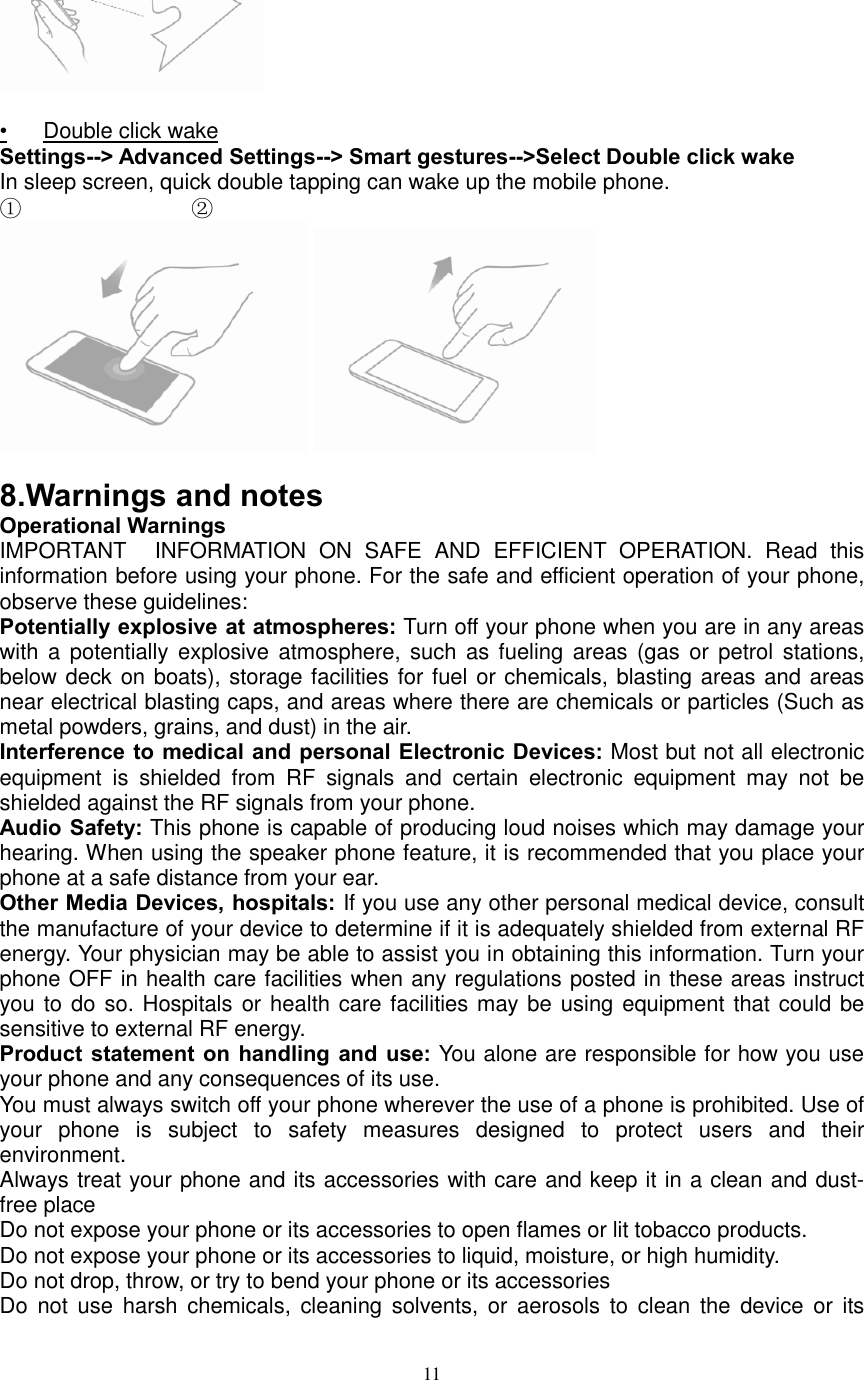  11   •  Double click wake Settings--&gt; Advanced Settings--&gt; Smart gestures--&gt;Select Double click wake In sleep screen, quick double tapping can wake up the mobile phone. ①                            ②    8. Warnings and notes Operational Warnings IMPORTANT INFORMATION  ON  SAFE  AND  EFFICIENT  OPERATION.  Read  this information before using your phone. For the safe and efficient operation of your phone, observe these guidelines: Potentially explosive at atmospheres: Turn off your phone when you are in any areas with a  potentially explosive  atmosphere,  such  as  fueling  areas  (gas  or  petrol  stations, below deck on boats), storage facilities for fuel or chemicals, blasting areas and areas near electrical blasting caps, and areas where there are chemicals or particles (Such as metal powders, grains, and dust) in the air. Interference to medical and personal Electronic Devices: Most but not all electronic equipment  is  shielded  from  RF  signals  and  certain  electronic  equipment  may  not be shielded against the RF signals from your phone. Audio Safety: This phone is capable of producing loud noises which may damage your hearing. When using the speaker phone feature, it is recommended that you place your phone at a safe distance from your ear. Other Media Devices, hospitals: If you use any other personal medical device, consult the manufacture of your device to determine if it is adequately shielded from external RF energy. Your physician may be able to assist you in obtaining this information. Turn your phone OFF in health care facilities when any regulations posted in these areas instruct you to do so. Hospitals or health care facilities may be using equipment that could be sensitive to external RF energy. Product statement on handling  and use: You alone are responsible for how you use your phone and any consequences of its use. You must always switch off your phone wherever the use of a phone is prohibited. Use of your  phone is  subject  to  safety  measures  designed  to  protect  users  and  their environment. Always treat your phone and its accessories with care and keep it in a clean and dust-free place Do not expose your phone or its accessories to open flames or lit tobacco products. Do not expose your phone or its accessories to liquid, moisture, or high humidity. Do not drop, throw, or try to bend your phone or its accessories Do  not  use  harsh chemicals,  cleaning solvents, or  aerosols  to  clean  the  device  or  its 