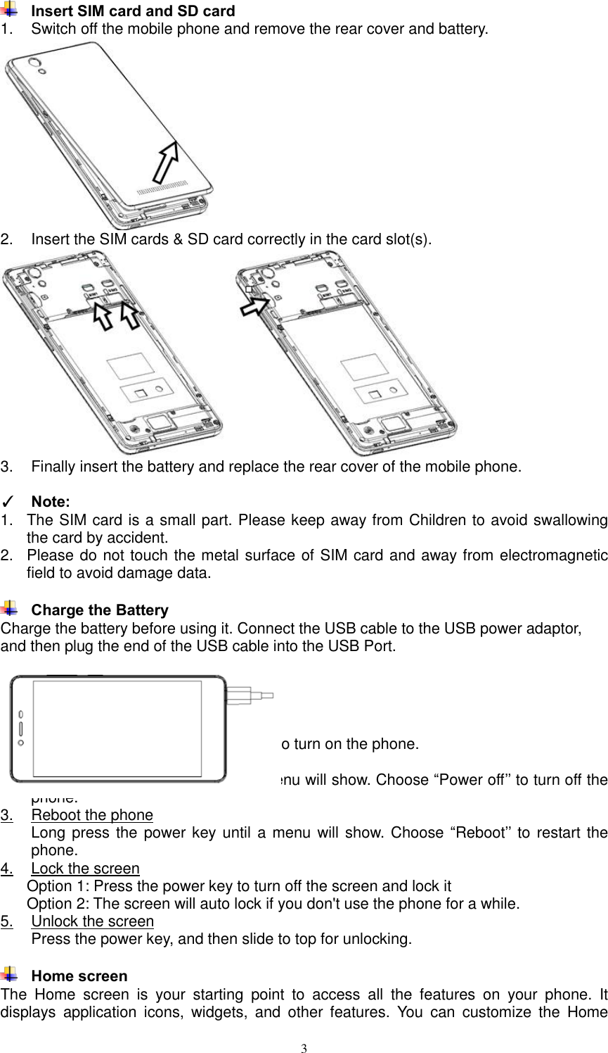  3  Insert SIM card and SD card 1.  Switch off the mobile phone and remove the rear cover and battery.  2.  Insert the SIM cards &amp; SD card correctly in the card slot(s).   3.  Finally insert the battery and replace the rear cover of the mobile phone.  ✓ Note:  1.  The SIM card is a small part. Please keep away from Children to avoid swallowing the card by accident. 2.  Please do not touch the metal surface of SIM card and away from electromagnetic field to avoid damage data.   Charge the Battery Charge the battery before using it. Connect the USB cable to the USB power adaptor, and then plug the end of the USB cable into the USB Port.  4. Getting started  Basic Function 1.  Turn on the phone Press and hold a while of power key to turn on the phone. 2.  Turn off the phone Long press the power key until a menu will show. Choose “Power off’’ to turn off the phone. 3.  Reboot the phone Long press the power key until a menu will show. Choose  “Reboot’’ to  restart the phone. 4.  Lock the screen Option 1: Press the power key to turn off the screen and lock it Option 2: The screen will auto lock if you don&apos;t use the phone for a while. 5.  Unlock the screen Press the power key, and then slide to top for unlocking.   Home screen The  Home  screen  is  your  starting  point  to  access  all  the  features  on  your  phone.  It displays  application  icons,  widgets,  and  other  features.  You  can  customize  the  Home 