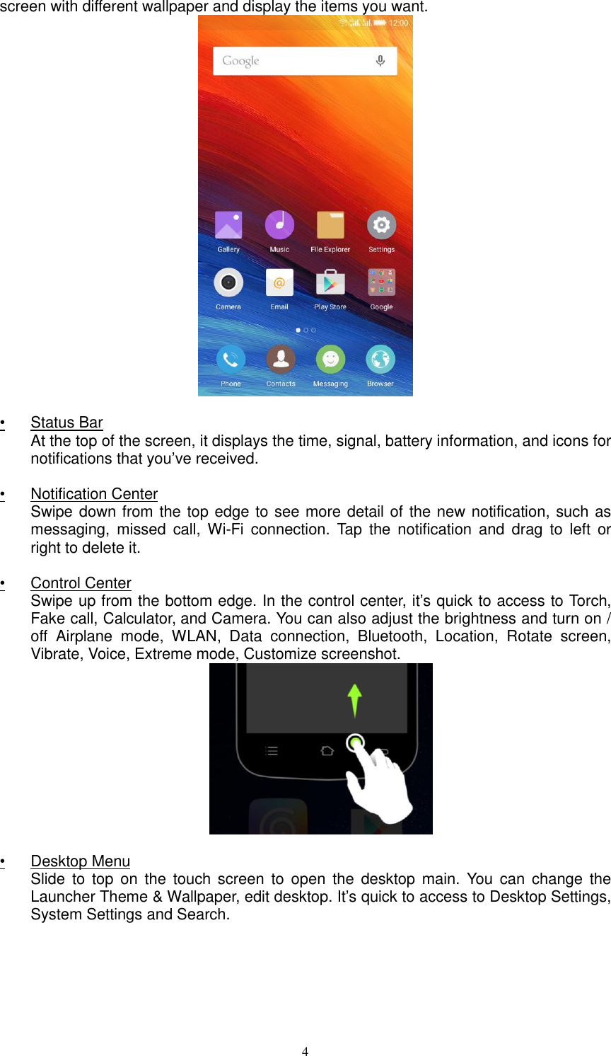  4 screen with different wallpaper and display the items you want.    •  Status Bar At the top of the screen, it displays the time, signal, battery information, and icons for notifications that you’ve received.  •  Notification Center Swipe down from the top edge to see more detail of the new notification, such as messaging, missed  call,  Wi-Fi  connection.  Tap  the  notification  and  drag  to  left  or right to delete it.   •  Control Center Swipe up from the bottom edge. In the control center, it’s quick to access to Torch, Fake call, Calculator, and Camera. You can also adjust the brightness and turn on / off  Airplane  mode,  WLAN,  Data  connection,  Bluetooth,  Location,  Rotate  screen, Vibrate, Voice, Extreme mode, Customize screenshot.    •  Desktop Menu Slide  to  top  on  the  touch  screen  to open  the  desktop  main.  You  can  change  the Launcher Theme &amp; Wallpaper, edit desktop. It’s quick to access to Desktop Settings, System Settings and Search. 