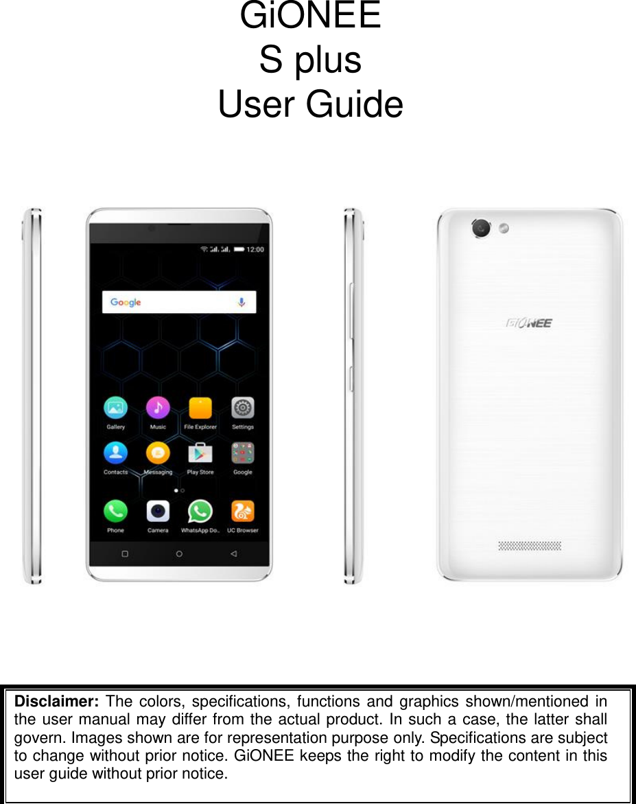      GiONEE S plus   User Guide         Disclaimer: The colors, specifications, functions and graphics shown/mentioned in the user manual may differ from the actual product. In such a case, the latter shall govern. Images shown are for representation purpose only. Specifications are subject to change without prior notice. GiONEE keeps the right to modify the content in this user guide without prior notice.    