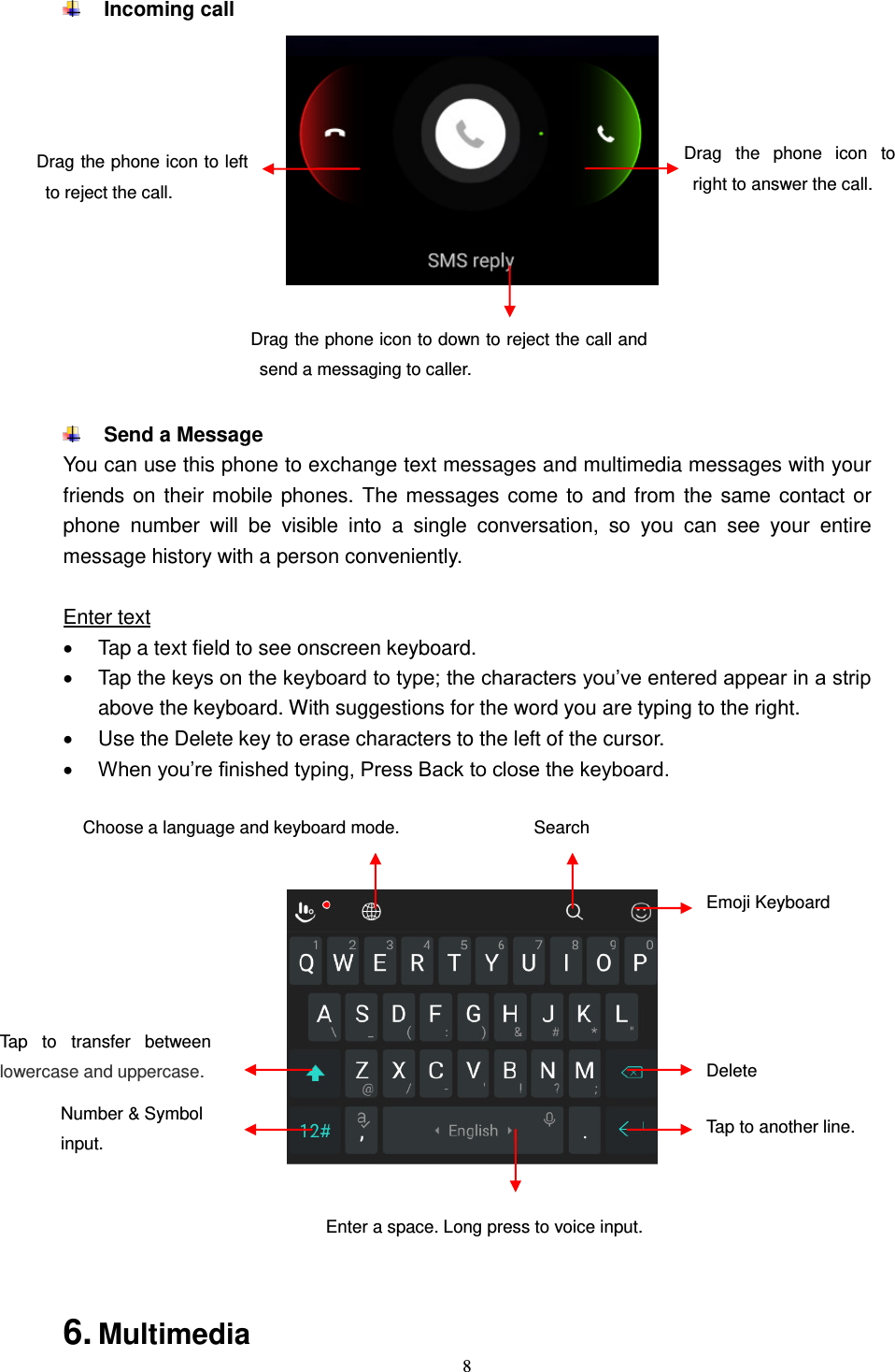  8   Incoming call        Send a Message You can use this phone to exchange text messages and multimedia messages with your friends on their mobile phones. The messages come to and from the same contact or phone  number  will  be  visible  into  a  single  conversation,  so  you  can  see  your  entire message history with a person conveniently.  Enter text   Tap a text field to see onscreen keyboard.     Tap the keys on the keyboard to type; the characters you’ve entered appear in a strip above the keyboard. With suggestions for the word you are typing to the right.     Use the Delete key to erase characters to the left of the cursor.  When you’re finished typing, Press Back to close the keyboard.            6. Multimedia Drag  the  phone  icon  to right to answer the call. Drag the phone icon to left to reject the call. Drag the phone icon to down to reject the call and send a messaging to caller. Delete  Number &amp; Symbol input. Tap  to  transfer  between lowercase and uppercase. Tap to another line.  Enter a space. Long press to voice input.  Choose a language and keyboard mode. Search  Emoji Keyboard  