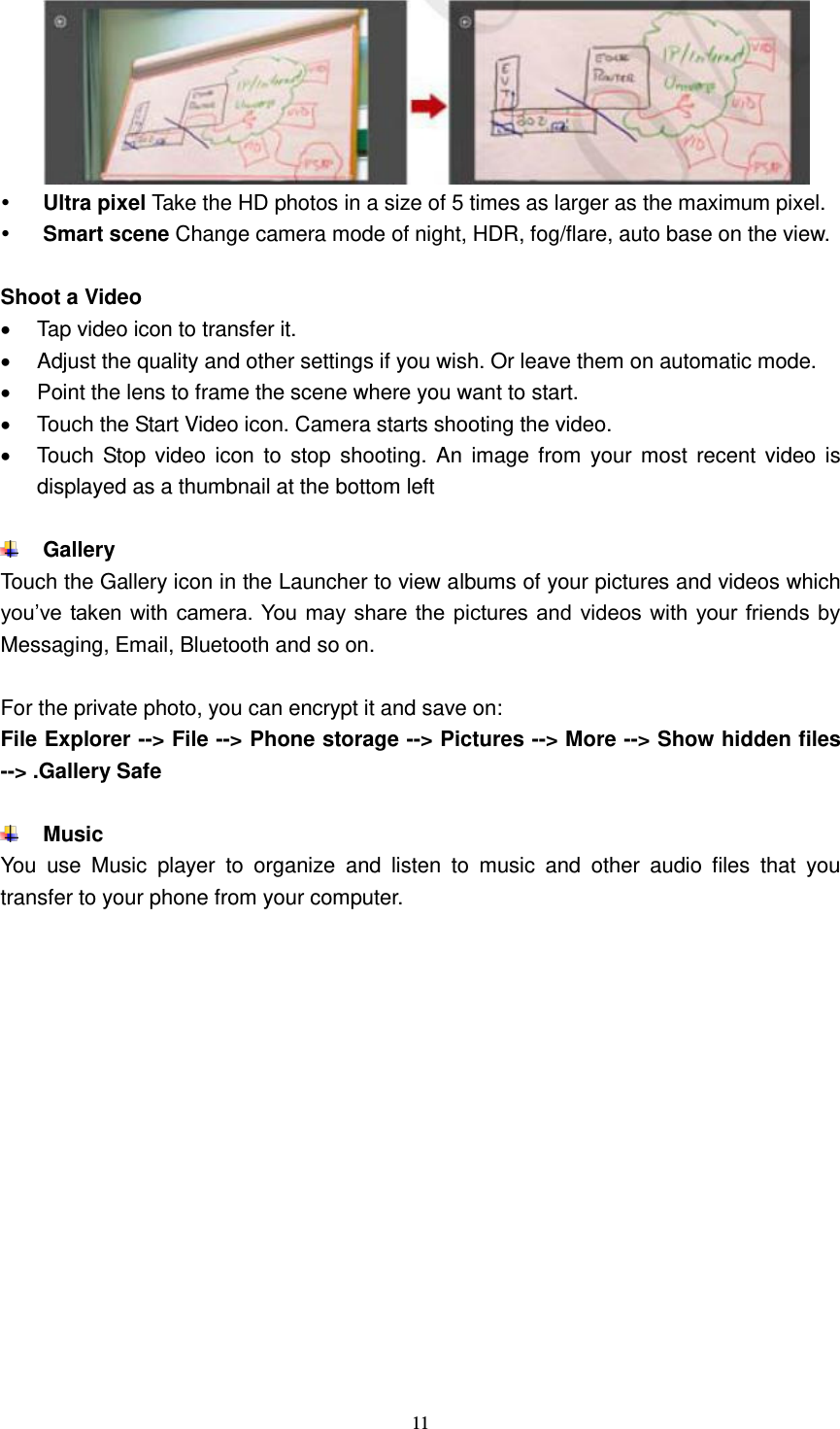  11    Ultra pixel Take the HD photos in a size of 5 times as larger as the maximum pixel.  Smart scene Change camera mode of night, HDR, fog/flare, auto base on the view.  Shoot a Video   Tap video icon to transfer it.   Adjust the quality and other settings if you wish. Or leave them on automatic mode.   Point the lens to frame the scene where you want to start.   Touch the Start Video icon. Camera starts shooting the video.     Touch  Stop video  icon  to stop  shooting.  An  image from  your most  recent  video is displayed as a thumbnail at the bottom left   Gallery Touch the Gallery icon in the Launcher to view albums of your pictures and videos which you’ve taken with  camera. You  may share the pictures  and videos with your friends by Messaging, Email, Bluetooth and so on.  For the private photo, you can encrypt it and save on: File Explorer --&gt; File --&gt; Phone storage --&gt; Pictures --&gt; More --&gt; Show hidden files --&gt; .Gallery Safe   Music   You  use  Music  player  to  organize  and  listen  to  music  and  other  audio  files  that  you transfer to your phone from your computer.  