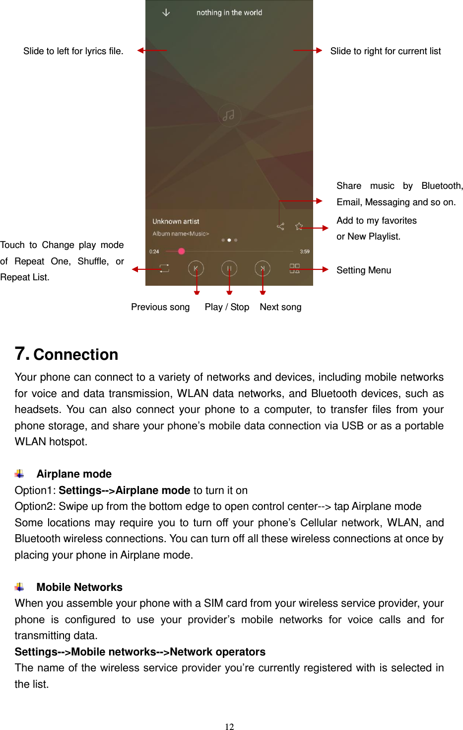  12      7. Connection   Your phone can connect to a variety of networks and devices, including mobile networks for voice and data transmission, WLAN data networks, and Bluetooth devices, such as headsets. You  can  also connect  your phone  to  a computer,  to  transfer  files from  your phone storage, and share your phone’s mobile data connection via USB or as a portable WLAN hotspot.   Airplane mode Option1: Settings--&gt;Airplane mode to turn it on Option2: Swipe up from the bottom edge to open control center--&gt; tap Airplane mode Some locations may require you  to  turn off  your phone’s Cellular  network,  WLAN, and Bluetooth wireless connections. You can turn off all these wireless connections at once by placing your phone in Airplane mode.   Mobile Networks When you assemble your phone with a SIM card from your wireless service provider, your phone  is  configured  to  use  your  provider’s  mobile  networks  for  voice  calls  and  for transmitting data. Settings--&gt;Mobile networks--&gt;Network operators The name of the wireless service provider you’re currently registered with is selected in the list.  Touch  to  Change  play  mode of  Repeat  One,  Shuffle,  or Repeat List. Add to my favorites or New Playlist. Setting Menu Share  music  by  Bluetooth, Email, Messaging and so on. Slide to right for current list Slide to left for lyrics file. Previous song Next song Play / Stop 