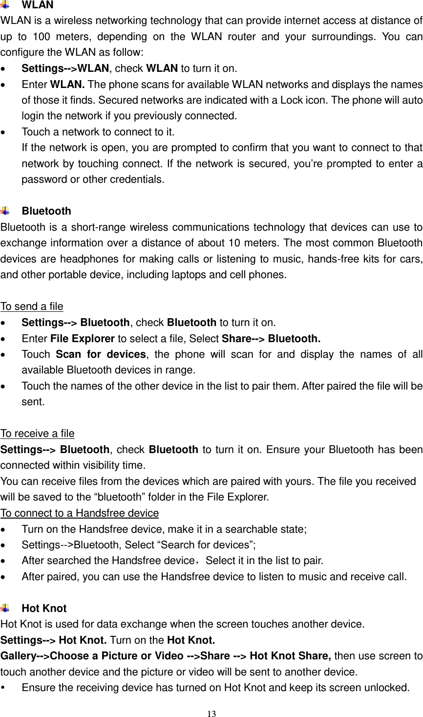  13   WLAN WLAN is a wireless networking technology that can provide internet access at distance of up  to  100  meters,  depending  on  the  WLAN  router  and  your  surroundings.  You  can configure the WLAN as follow:  Settings--&gt;WLAN, check WLAN to turn it on.   Enter WLAN. The phone scans for available WLAN networks and displays the names of those it finds. Secured networks are indicated with a Lock icon. The phone will auto login the network if you previously connected.   Touch a network to connect to it.   If the network is open, you are prompted to confirm that you want to connect to that network by touching connect. If the network is secured, you’re prompted to enter a password or other credentials.                           Bluetooth Bluetooth is a short-range wireless communications technology that devices can use to exchange information over a distance of about 10 meters. The most common Bluetooth devices are headphones for making calls or listening to music, hands-free kits for cars, and other portable device, including laptops and cell phones.    To send a file  Settings--&gt; Bluetooth, check Bluetooth to turn it on.   Enter File Explorer to select a file, Select Share--&gt; Bluetooth.   Touch  Scan  for  devices,  the  phone  will  scan  for  and  display  the  names  of  all available Bluetooth devices in range.   Touch the names of the other device in the list to pair them. After paired the file will be sent.  To receive a file Settings--&gt; Bluetooth, check Bluetooth to turn it on. Ensure your Bluetooth has been connected within visibility time. You can receive files from the devices which are paired with yours. The file you received will be saved to the “bluetooth” folder in the File Explorer. To connect to a Handsfree device   Turn on the Handsfree device, make it in a searchable state;   Settings--&gt;Bluetooth, Select “Search for devices”;   After searched the Handsfree device，Select it in the list to pair.     After paired, you can use the Handsfree device to listen to music and receive call.   Hot Knot Hot Knot is used for data exchange when the screen touches another device. Settings--&gt; Hot Knot. Turn on the Hot Knot. Gallery--&gt;Choose a Picture or Video --&gt;Share --&gt; Hot Knot Share, then use screen to touch another device and the picture or video will be sent to another device.  Ensure the receiving device has turned on Hot Knot and keep its screen unlocked. 