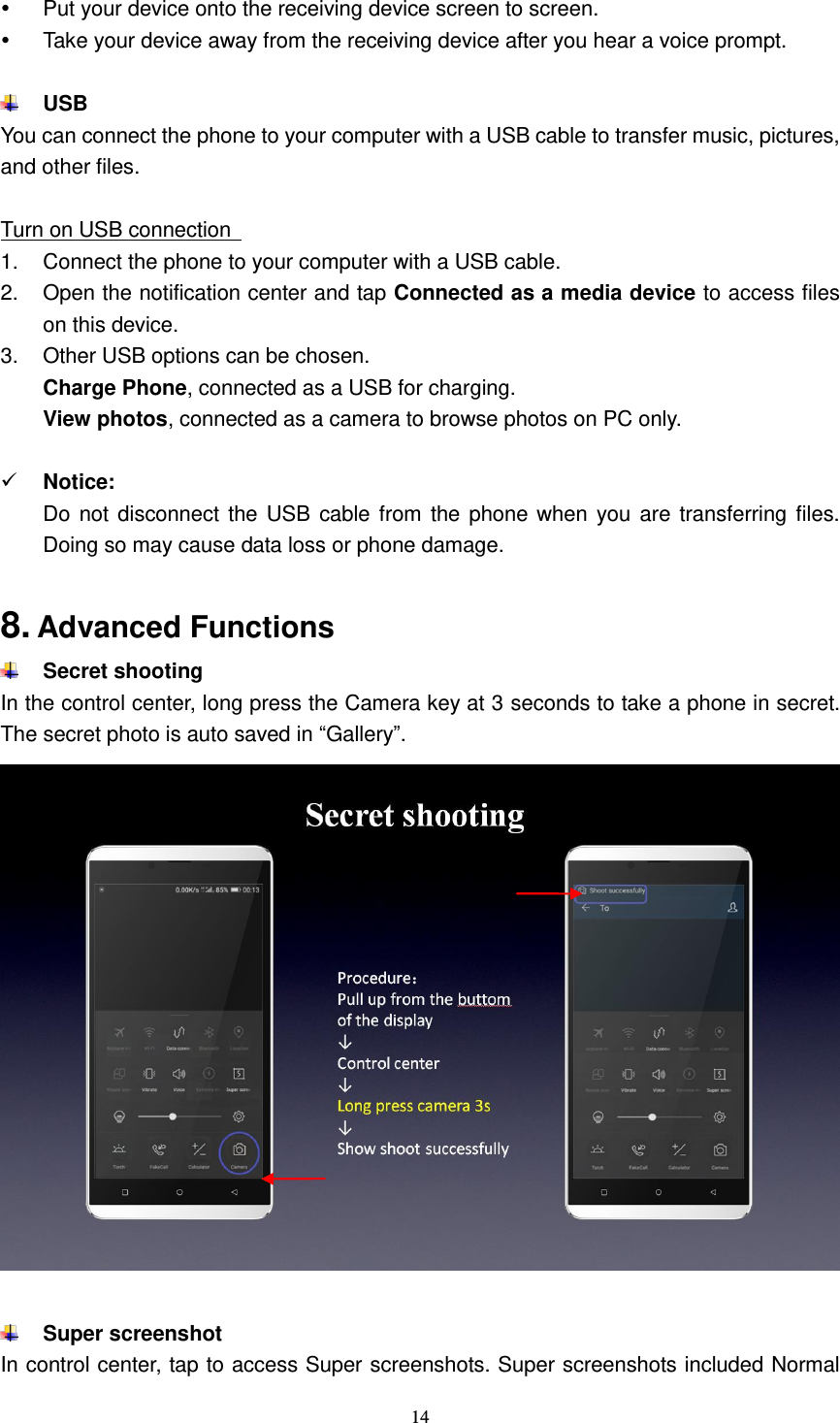  14    Put your device onto the receiving device screen to screen.   Take your device away from the receiving device after you hear a voice prompt.   USB   You can connect the phone to your computer with a USB cable to transfer music, pictures, and other files.  Turn on USB connection   1.  Connect the phone to your computer with a USB cable.   2.  Open the notification center and tap Connected as a media device to access files on this device. 3.  Other USB options can be chosen. Charge Phone, connected as a USB for charging. View photos, connected as a camera to browse photos on PC only.   Notice: Do not disconnect the USB cable from  the phone when  you are transferring files. Doing so may cause data loss or phone damage.  8. Advanced Functions  Secret shooting In the control center, long press the Camera key at 3 seconds to take a phone in secret. The secret photo is auto saved in “Gallery”.    Super screenshot In control center, tap to access Super screenshots. Super screenshots included Normal 