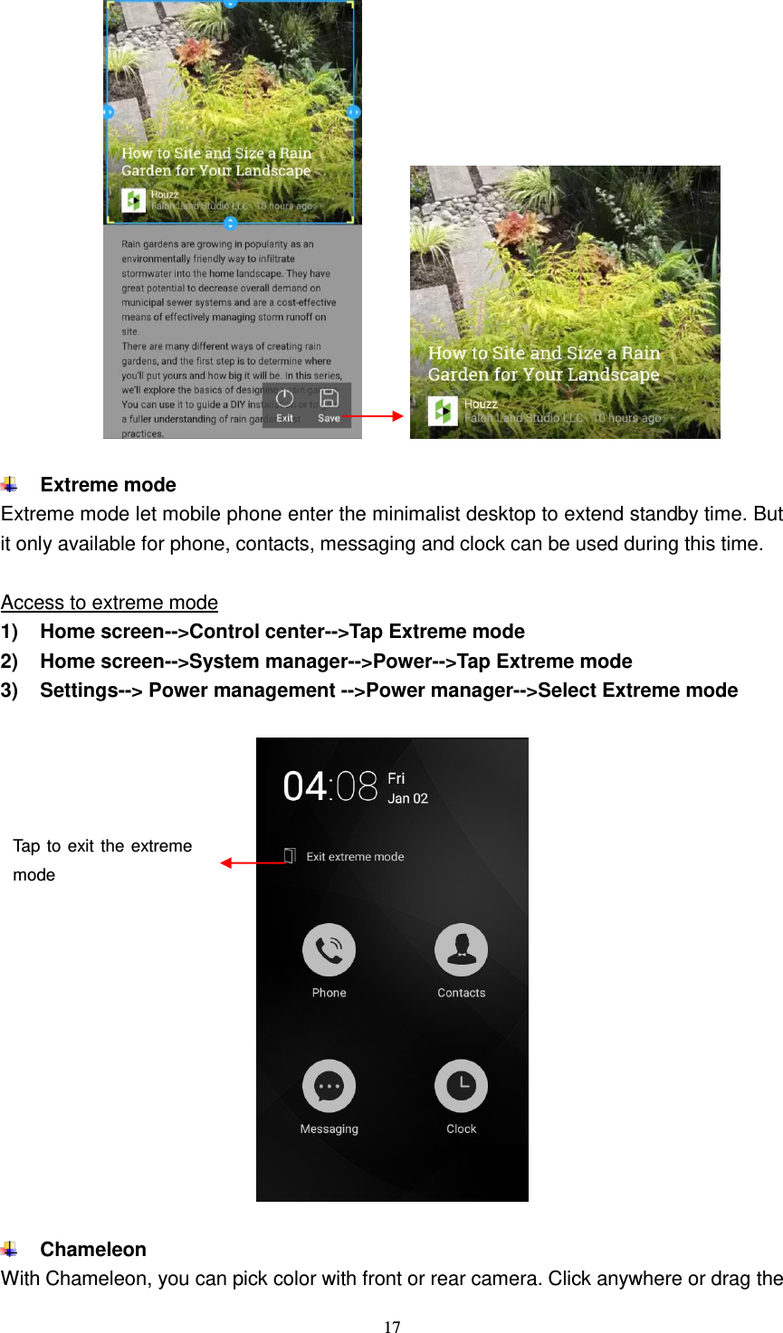  17               Extreme mode Extreme mode let mobile phone enter the minimalist desktop to extend standby time. But it only available for phone, contacts, messaging and clock can be used during this time.    Access to extreme mode 1)  Home screen--&gt;Control center--&gt;Tap Extreme mode 2)  Home screen--&gt;System manager--&gt;Power--&gt;Tap Extreme mode 3)  Settings--&gt; Power management --&gt;Power manager--&gt;Select Extreme mode     Chameleon With Chameleon, you can pick color with front or rear camera. Click anywhere or drag the Tap to exit the extreme mode   