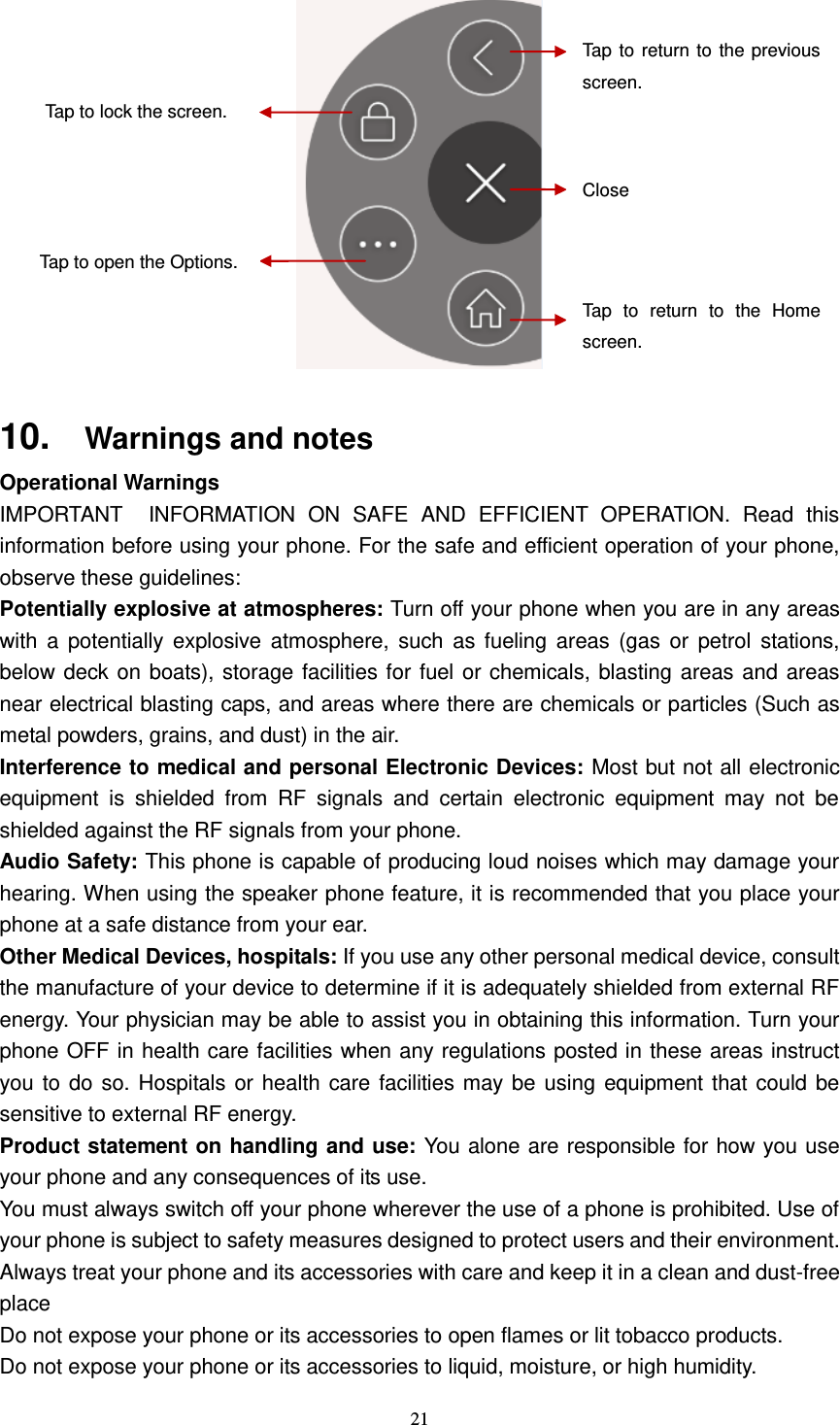  21    10. Warnings and notes Operational Warnings IMPORTANT INFORMATION  ON  SAFE  AND  EFFICIENT  OPERATION.  Read  this information before using your phone. For the safe and efficient operation of your phone, observe these guidelines: Potentially explosive at atmospheres: Turn off your phone when you are in any areas with  a  potentially  explosive  atmosphere, such  as  fueling areas  (gas  or  petrol  stations, below deck on boats), storage facilities for fuel or chemicals, blasting areas and areas near electrical blasting caps, and areas where there are chemicals or particles (Such as metal powders, grains, and dust) in the air. Interference to medical and personal Electronic Devices: Most but not all electronic equipment  is  shielded  from  RF  signals  and  certain  electronic  equipment  may  not  be shielded against the RF signals from your phone. Audio Safety: This phone is capable of producing loud noises which may damage your hearing. When using the speaker phone feature, it is recommended that you place your phone at a safe distance from your ear. Other Medical Devices, hospitals: If you use any other personal medical device, consult the manufacture of your device to determine if it is adequately shielded from external RF energy. Your physician may be able to assist you in obtaining this information. Turn your phone OFF in health care facilities when any regulations posted in these areas instruct you to do so. Hospitals or health care facilities may be using equipment that could be sensitive to external RF energy. Product statement on handling and use: You alone are responsible for how you use your phone and any consequences of its use. You must always switch off your phone wherever the use of a phone is prohibited. Use of your phone is subject to safety measures designed to protect users and their environment. Always treat your phone and its accessories with care and keep it in a clean and dust-free place Do not expose your phone or its accessories to open flames or lit tobacco products. Do not expose your phone or its accessories to liquid, moisture, or high humidity. Tap to return to the previous screen. Close Tap  to  return  to  the  Home screen.  Tap to lock the screen. Tap to open the Options. 