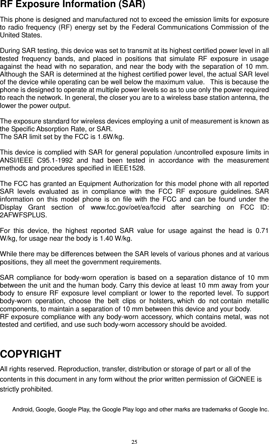  25  RF Exposure Information (SAR) This phone is designed and manufactured not to exceed the emission limits for exposure to radio frequency (RF) energy set by the Federal Communications Commission of the United States.    During SAR testing, this device was set to transmit at its highest certified power level in all tested  frequency  bands,  and  placed  in  positions  that  simulate  RF  exposure  in  usage against the head with no separation, and near the body with the separation of 10 mm. Although the SAR is determined at the highest certified power level, the actual SAR level of the device while operating can be well below the maximum value.   This is because the phone is designed to operate at multiple power levels so as to use only the power required to reach the network. In general, the closer you are to a wireless base station antenna, the lower the power output.  The exposure standard for wireless devices employing a unit of measurement is known as the Specific Absorption Rate, or SAR.  The SAR limit set by the FCC is 1.6W/kg.   This device is complied with SAR for general population /uncontrolled exposure limits in ANSI/IEEE  C95.1-1992  and  had  been  tested  in  accordance  with  the  measurement methods and procedures specified in IEEE1528.    The FCC has granted an Equipment Authorization for this model phone with all reported SAR  levels  evaluated  as  in  compliance  with  the  FCC  RF  exposure  guidelines. SAR information on  this model  phone  is  on file  with  the  FCC  and  can  be  found  under  the Display  Grant  section  of  www.fcc.gov/oet/ea/fccid  after  searching  on  FCC  ID: 2AFWFSPLUS.  For  this  device,  the  highest  reported  SAR  value  for  usage  against  the  head  is  0.71 W/kg, for usage near the body is 1.40 W/kg.  While there may be differences between the SAR levels of various phones and at various positions, they all meet the government requirements.  SAR compliance for body-worn operation is based on a separation distance of 10 mm between the unit and the human body. Carry this device at least 10 mm away from your body to ensure RF exposure level compliant or lower to the reported level. To support body-worn  operation,  choose  the  belt  clips  or  holsters, which  do  not contain  metallic components, to maintain a separation of 10 mm between this device and your body.   RF exposure compliance with any body-worn accessory, which contains metal, was not tested and certified, and use such body-worn accessory should be avoided.   COPYRIGHT All rights reserved. Reproduction, transfer, distribution or storage of part or all of the contents in this document in any form without the prior written permission of GiONEE is strictly prohibited.  Android, Google, Google Play, the Google Play logo and other marks are trademarks of Google Inc. 