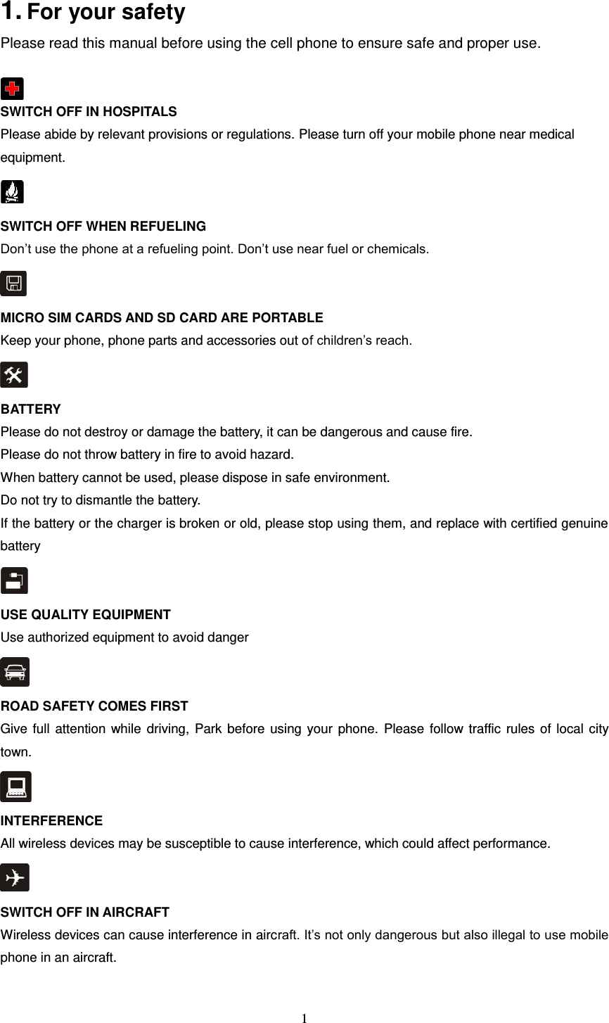  1  1. For your safety   Please read this manual before using the cell phone to ensure safe and proper use.   SWITCH OFF IN HOSPITALS Please abide by relevant provisions or regulations. Please turn off your mobile phone near medical equipment.    SWITCH OFF WHEN REFUELING Don’t use the phone at a refueling point. Don’t use near fuel or chemicals.  MICRO SIM CARDS AND SD CARD ARE PORTABLE Keep your phone, phone parts and accessories out of children’s reach.  BATTERY Please do not destroy or damage the battery, it can be dangerous and cause fire. Please do not throw battery in fire to avoid hazard. When battery cannot be used, please dispose in safe environment. Do not try to dismantle the battery. If the battery or the charger is broken or old, please stop using them, and replace with certified genuine battery    USE QUALITY EQUIPMENT Use authorized equipment to avoid danger  ROAD SAFETY COMES FIRST Give full  attention while driving, Park before using your phone. Please follow traffic rules of local city town.  INTERFERENCE All wireless devices may be susceptible to cause interference, which could affect performance.  SWITCH OFF IN AIRCRAFT Wireless devices can cause interference in aircraft. It’s not only dangerous but also illegal to use mobile phone in an aircraft.  