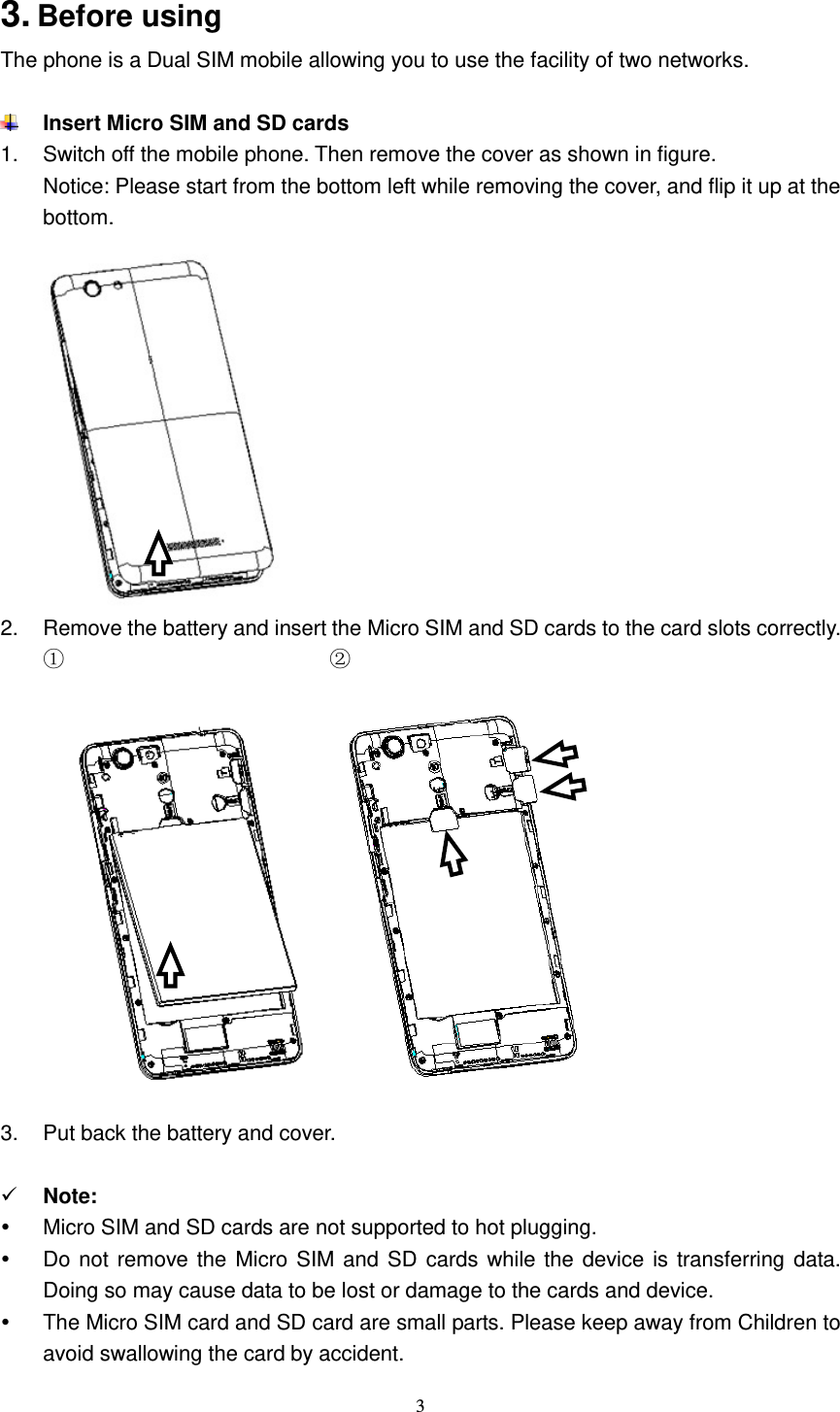  3  3. Before using The phone is a Dual SIM mobile allowing you to use the facility of two networks.     Insert Micro SIM and SD cards 1.  Switch off the mobile phone. Then remove the cover as shown in figure. Notice: Please start from the bottom left while removing the cover, and flip it up at the bottom.  2.  Remove the battery and insert the Micro SIM and SD cards to the card slots correctly. ①                         ②    3.  Put back the battery and cover.   Note:     Micro SIM and SD cards are not supported to hot plugging.   Do not remove the Micro SIM and SD cards while the device is transferring data. Doing so may cause data to be lost or damage to the cards and device.   The Micro SIM card and SD card are small parts. Please keep away from Children to avoid swallowing the card by accident. 