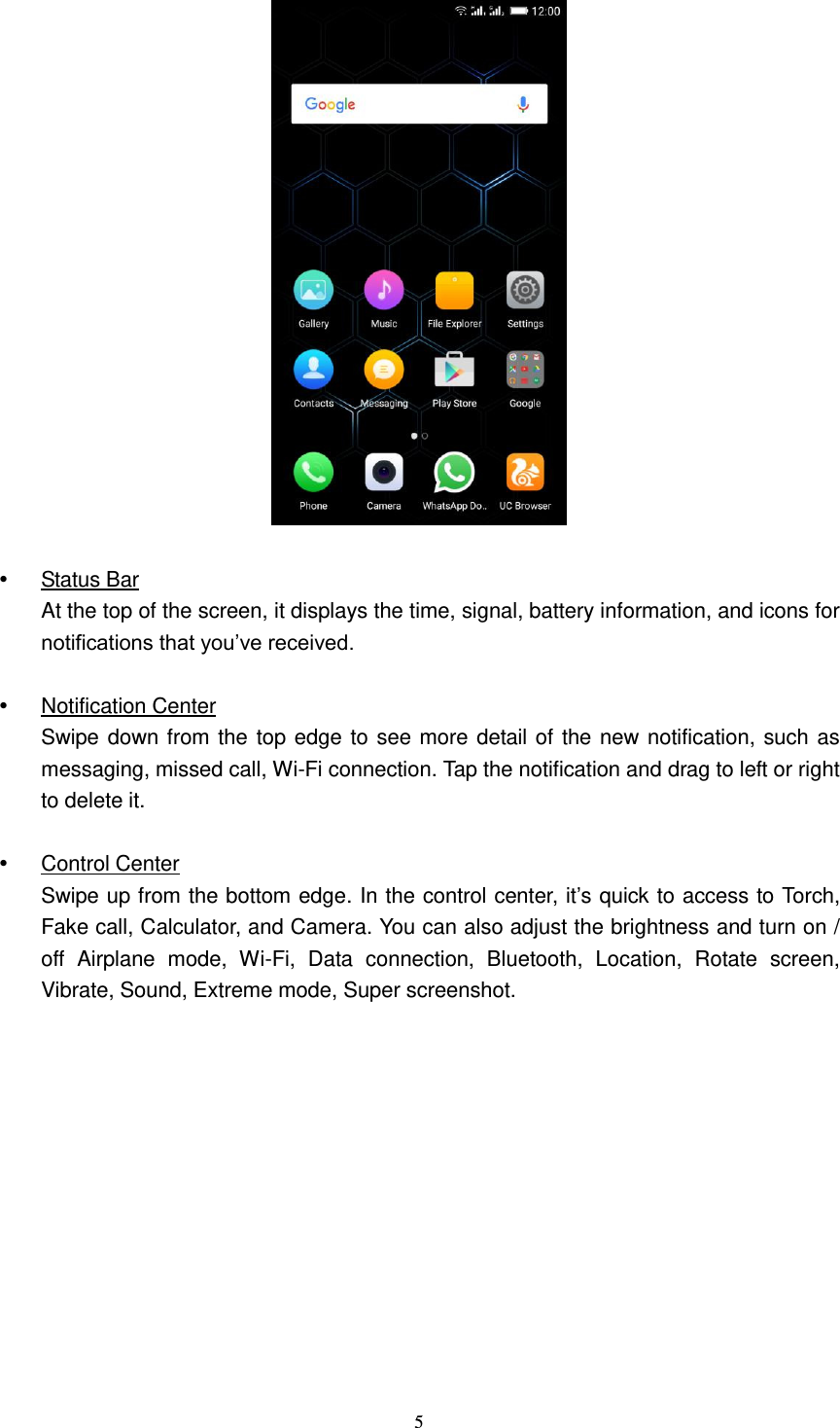  5      Status Bar At the top of the screen, it displays the time, signal, battery information, and icons for notifications that you’ve received.    Notification Center Swipe down from the top edge to see more detail of the new notification, such as messaging, missed call, Wi-Fi connection. Tap the notification and drag to left or right to delete it.      Control Center Swipe up from the bottom edge. In the control center, it’s quick to access to Torch, Fake call, Calculator, and Camera. You can also adjust the brightness and turn on / off  Airplane  mode,  Wi-Fi,  Data  connection,  Bluetooth,  Location,  Rotate  screen, Vibrate, Sound, Extreme mode, Super screenshot.    