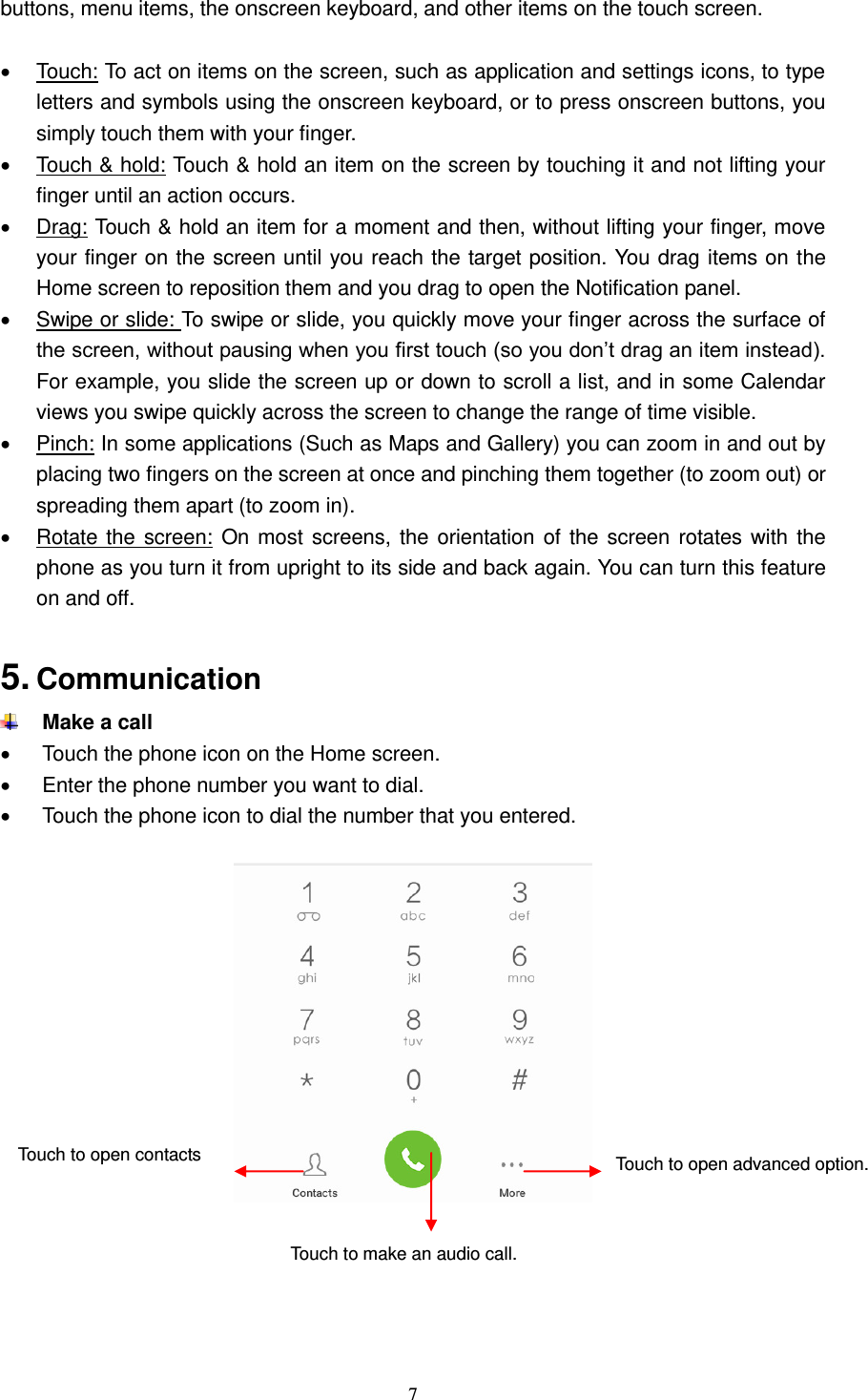  7  buttons, menu items, the onscreen keyboard, and other items on the touch screen.      Touch: To act on items on the screen, such as application and settings icons, to type letters and symbols using the onscreen keyboard, or to press onscreen buttons, you simply touch them with your finger.   Touch &amp; hold: Touch &amp; hold an item on the screen by touching it and not lifting your finger until an action occurs.     Drag: Touch &amp; hold an item for a moment and then, without lifting your finger, move your finger on the screen until you reach the target position. You drag items on the Home screen to reposition them and you drag to open the Notification panel.     Swipe or slide: To swipe or slide, you quickly move your finger across the surface of the screen, without pausing when you first touch (so you don’t drag an item instead). For example, you slide the screen up or down to scroll a list, and in some Calendar views you swipe quickly across the screen to change the range of time visible.   Pinch: In some applications (Such as Maps and Gallery) you can zoom in and out by placing two fingers on the screen at once and pinching them together (to zoom out) or spreading them apart (to zoom in).   Rotate the screen: On most screens, the orientation of the screen rotates with the phone as you turn it from upright to its side and back again. You can turn this feature on and off.  5. Communication    Make a call   Touch the phone icon on the Home screen.   Enter the phone number you want to dial.   Touch the phone icon to dial the number that you entered.          Touch to open contacts  Touch to make an audio call. Touch to open advanced option.  