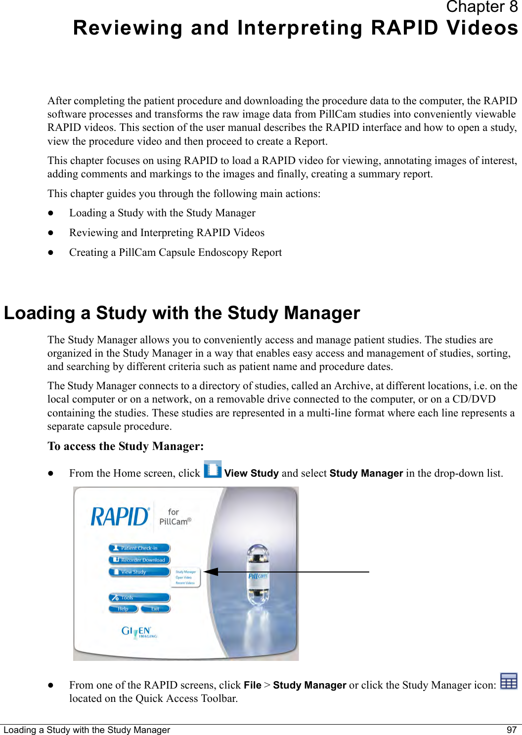 Loading a Study with the Study Manager 97Chapter 8Reviewing and Interpreting RAPID VideosAfter completing the patient procedure and downloading the procedure data to the computer, the RAPID software processes and transforms the raw image data from PillCam studies into conveniently viewable RAPID videos. This section of the user manual describes the RAPID interface and how to open a study, view the procedure video and then proceed to create a Report.This chapter focuses on using RAPID to load a RAPID video for viewing, annotating images of interest, adding comments and markings to the images and finally, creating a summary report.This chapter guides you through the following main actions:•Loading a Study with the Study Manager •Reviewing and Interpreting RAPID Videos •Creating a PillCam Capsule Endoscopy Report Loading a Study with the Study ManagerThe Study Manager allows you to conveniently access and manage patient studies. The studies are organized in the Study Manager in a way that enables easy access and management of studies, sorting, and searching by different criteria such as patient name and procedure dates.The Study Manager connects to a directory of studies, called an Archive, at different locations, i.e. on the local computer or on a network, on a removable drive connected to the computer, or on a CD/DVD containing the studies. These studies are represented in a multi-line format where each line represents a separate capsule procedure. To access the Study Manager:•From the Home screen, click   View Study and select Study Manager in the drop-down list.•From one of the RAPID screens, click File &gt; Study Manager or click the Study Manager icon:   located on the Quick Access Toolbar.