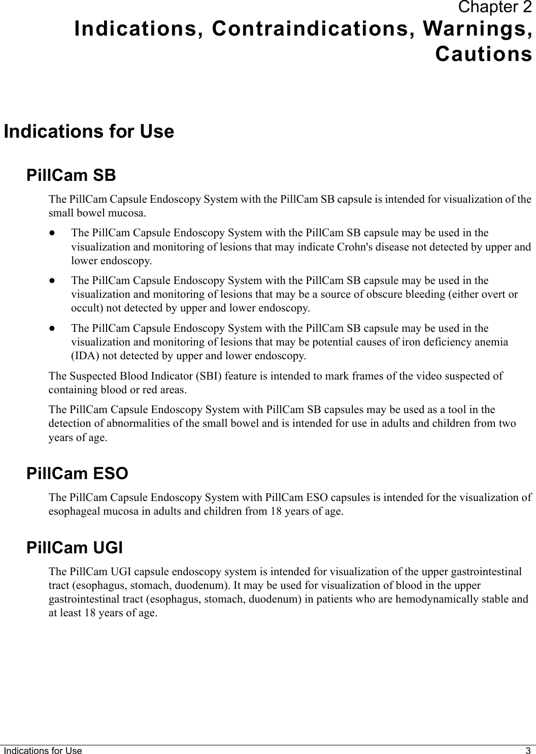 Indications for Use 3Chapter 2Indications, Contraindications, Warnings,CautionsIndications for UsePillCam SBThe PillCam Capsule Endoscopy System with the PillCam SB capsule is intended for visualization of the small bowel mucosa.•The PillCam Capsule Endoscopy System with the PillCam SB capsule may be used in the visualization and monitoring of lesions that may indicate Crohn&apos;s disease not detected by upper and lower endoscopy.•The PillCam Capsule Endoscopy System with the PillCam SB capsule may be used in the visualization and monitoring of lesions that may be a source of obscure bleeding (either overt or occult) not detected by upper and lower endoscopy.•The PillCam Capsule Endoscopy System with the PillCam SB capsule may be used in the visualization and monitoring of lesions that may be potential causes of iron deficiency anemia (IDA) not detected by upper and lower endoscopy.The Suspected Blood Indicator (SBI) feature is intended to mark frames of the video suspected of containing blood or red areas.The PillCam Capsule Endoscopy System with PillCam SB capsules may be used as a tool in the detection of abnormalities of the small bowel and is intended for use in adults and children from two years of age.PillCam ESOThe PillCam Capsule Endoscopy System with PillCam ESO capsules is intended for the visualization of esophageal mucosa in adults and children from 18 years of age.PillCam UGIThe PillCam UGI capsule endoscopy system is intended for visualization of the upper gastrointestinal tract (esophagus, stomach, duodenum). It may be used for visualization of blood in the upper gastrointestinal tract (esophagus, stomach, duodenum) in patients who are hemodynamically stable and at least 18 years of age. 
