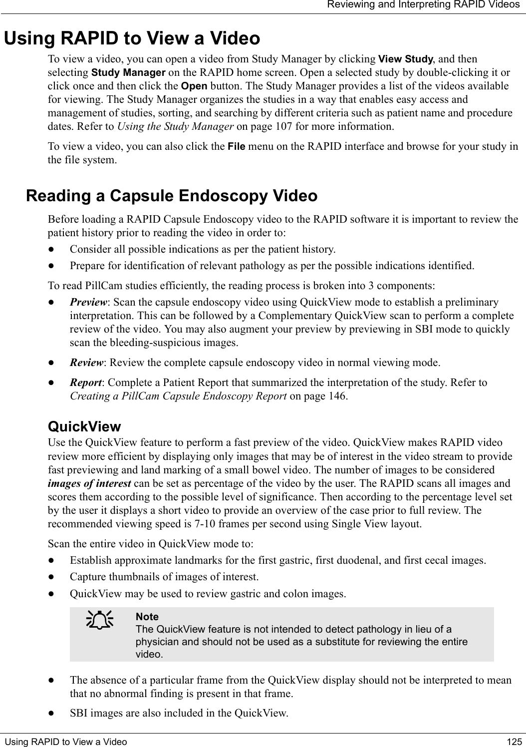 Reviewing and Interpreting RAPID VideosUsing RAPID to View a Video 125Using RAPID to View a VideoTo view a video, you can open a video from Study Manager by clicking View Study, and then selecting Study Manager on the RAPID home screen. Open a selected study by double-clicking it or click once and then click the Open button. The Study Manager provides a list of the videos available for viewing. The Study Manager organizes the studies in a way that enables easy access and management of studies, sorting, and searching by different criteria such as patient name and procedure dates. Refer to Using the Study Manager on page 107 for more information.To view a video, you can also click the File menu on the RAPID interface and browse for your study in the file system.Reading a Capsule Endoscopy Video Before loading a RAPID Capsule Endoscopy video to the RAPID software it is important to review the patient history prior to reading the video in order to:•Consider all possible indications as per the patient history.•Prepare for identification of relevant pathology as per the possible indications identified.To read PillCam studies efficiently, the reading process is broken into 3 components: •Preview: Scan the capsule endoscopy video using QuickView mode to establish a preliminary interpretation. This can be followed by a Complementary QuickView scan to perform a complete review of the video. You may also augment your preview by previewing in SBI mode to quickly scan the bleeding-suspicious images.•Review: Review the complete capsule endoscopy video in normal viewing mode. •Report: Complete a Patient Report that summarized the interpretation of the study. Refer to Creating a PillCam Capsule Endoscopy Report on page 146.QuickViewUse the QuickView feature to perform a fast preview of the video. QuickView makes RAPID video review more efficient by displaying only images that may be of interest in the video stream to provide fast previewing and land marking of a small bowel video. The number of images to be considered images of interest can be set as percentage of the video by the user. The RAPID scans all images and scores them according to the possible level of significance. Then according to the percentage level set by the user it displays a short video to provide an overview of the case prior to full review. The recommended viewing speed is 7-10 frames per second using Single View layout.Scan the entire video in QuickView mode to: •Establish approximate landmarks for the first gastric, first duodenal, and first cecal images. •Capture thumbnails of images of interest. •QuickView may be used to review gastric and colon images. •The absence of a particular frame from the QuickView display should not be interpreted to mean that no abnormal finding is present in that frame.•SBI images are also included in the QuickView.֠֠֠֠NoteThe QuickView feature is not intended to detect pathology in lieu of a physician and should not be used as a substitute for reviewing the entire video.