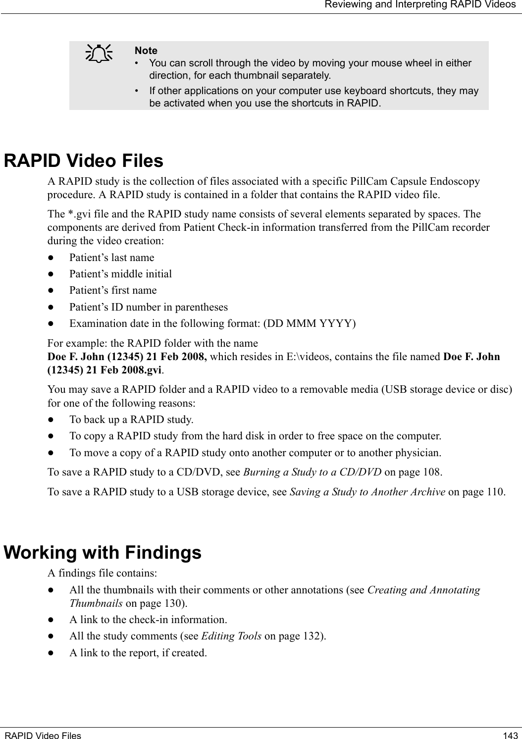 Reviewing and Interpreting RAPID VideosRAPID Video Files 143RAPID Video FilesA RAPID study is the collection of files associated with a specific PillCam Capsule Endoscopy procedure. A RAPID study is contained in a folder that contains the RAPID video file. The *.gvi file and the RAPID study name consists of several elements separated by spaces. The components are derived from Patient Check-in information transferred from the PillCam recorder during the video creation:•Patient’s last name•Patient’s middle initial•Patient’s first name•Patient’s ID number in parentheses•Examination date in the following format: (DD MMM YYYY)For example: the RAPID folder with the name Doe F. John (12345) 21 Feb 2008, which resides in E:\videos, contains the file named Doe F. John (12345) 21 Feb 2008.gvi. You may save a RAPID folder and a RAPID video to a removable media (USB storage device or disc) for one of the following reasons:•To back up a RAPID study.•To copy a RAPID study from the hard disk in order to free space on the computer.•To move a copy of a RAPID study onto another computer or to another physician.To save a RAPID study to a CD/DVD, see Burning a Study to a CD/DVD on page 108.To save a RAPID study to a USB storage device, see Saving a Study to Another Archive on page 110.Working with FindingsA findings file contains:•All the thumbnails with their comments or other annotations (see Creating and Annotating Thumbnails on page 130).•A link to the check-in information.•All the study comments (see Editing Tools on page 132).•A link to the report, if created.֠֠֠֠Note• You can scroll through the video by moving your mouse wheel in either direction, for each thumbnail separately. • If other applications on your computer use keyboard shortcuts, they may be activated when you use the shortcuts in RAPID.