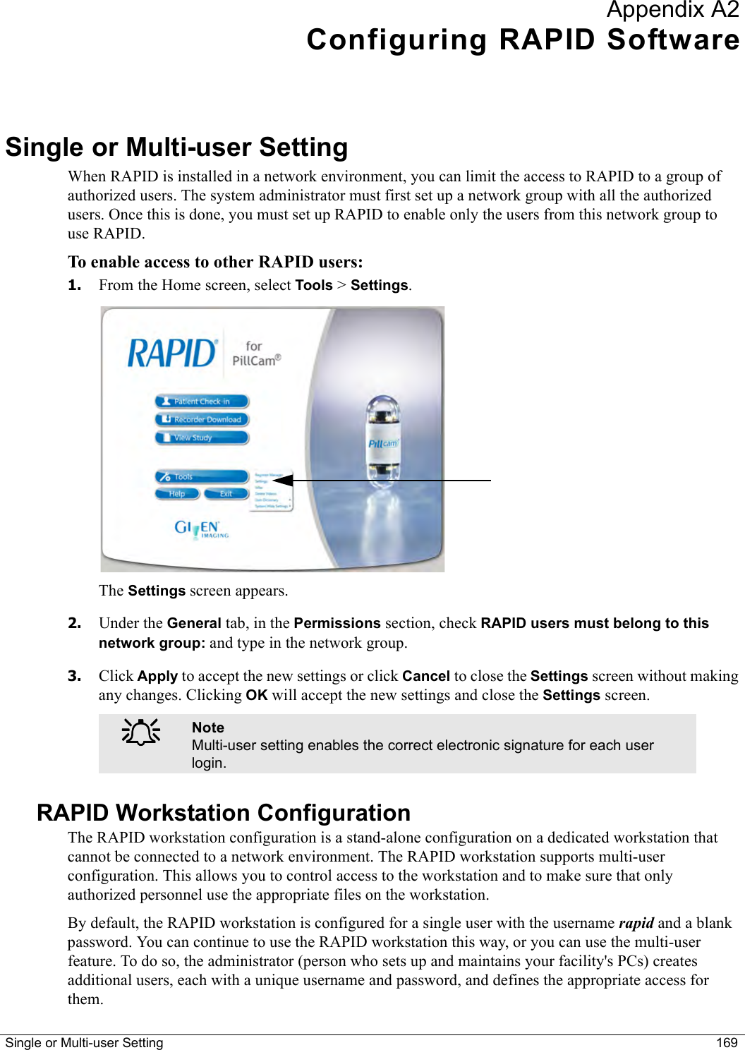 Single or Multi-user Setting 169Appendix A2Configuring RAPID SoftwareSingle or Multi-user SettingWhen RAPID is installed in a network environment, you can limit the access to RAPID to a group of authorized users. The system administrator must first set up a network group with all the authorized users. Once this is done, you must set up RAPID to enable only the users from this network group to use RAPID.To enable access to other RAPID users:1. From the Home screen, select Tools &gt; Settings. The Settings screen appears.2. Under the General tab, in the Permissions section, check RAPID users must belong to this network group: and type in the network group. 3. Click Apply to accept the new settings or click Cancel to close the Settings screen without making any changes. Clicking OK will accept the new settings and close the Settings screen.RAPID Workstation ConfigurationThe RAPID workstation configuration is a stand-alone configuration on a dedicated workstation that cannot be connected to a network environment. The RAPID workstation supports multi-user configuration. This allows you to control access to the workstation and to make sure that only authorized personnel use the appropriate files on the workstation. By default, the RAPID workstation is configured for a single user with the username rapid and a blank password. You can continue to use the RAPID workstation this way, or you can use the multi-user feature. To do so, the administrator (person who sets up and maintains your facility&apos;s PCs) creates additional users, each with a unique username and password, and defines the appropriate access for them.֠֠֠֠NoteMulti-user setting enables the correct electronic signature for each user login.