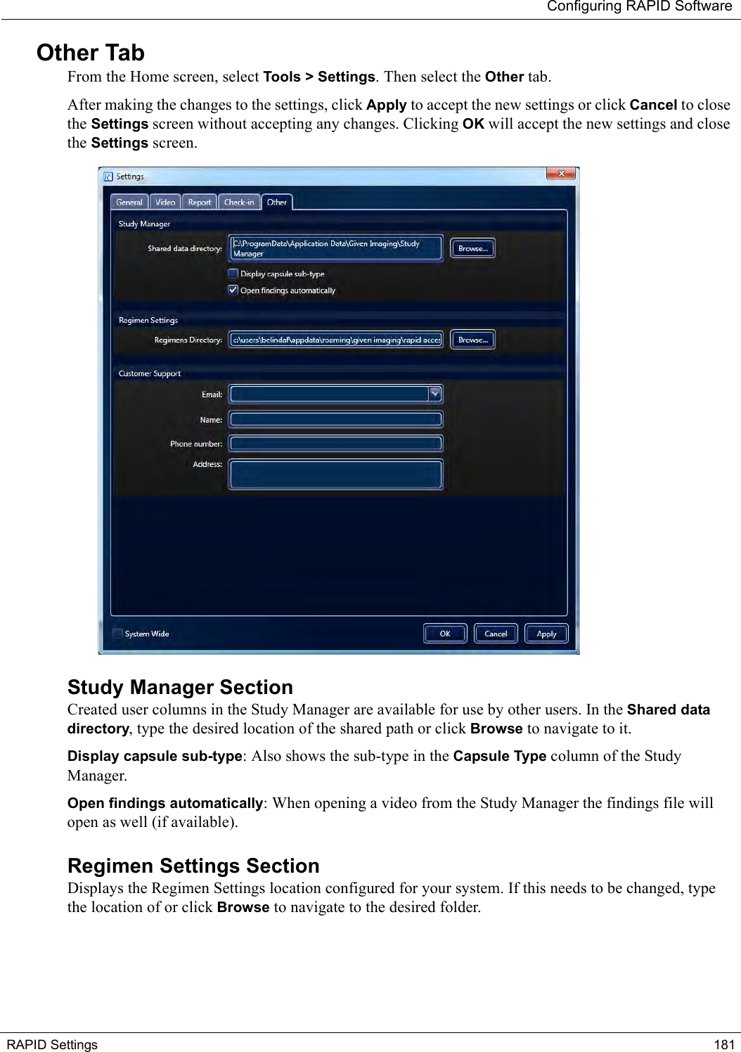 Configuring RAPID SoftwareRAPID Settings 181Other TabFrom the Home screen, select Tools &gt; Settings. Then select the Other tab.After making the changes to the settings, click Apply to accept the new settings or click Cancel to close the Settings screen without accepting any changes. Clicking OK will accept the new settings and close the Settings screen. Study Manager SectionCreated user columns in the Study Manager are available for use by other users. In the Shared data directory, type the desired location of the shared path or click Browse to navigate to it.Display capsule sub-type: Also shows the sub-type in the Capsule Type column of the Study Manager.Open findings automatically: When opening a video from the Study Manager the findings file will open as well (if available).Regimen Settings SectionDisplays the Regimen Settings location configured for your system. If this needs to be changed, type the location of or click Browse to navigate to the desired folder.