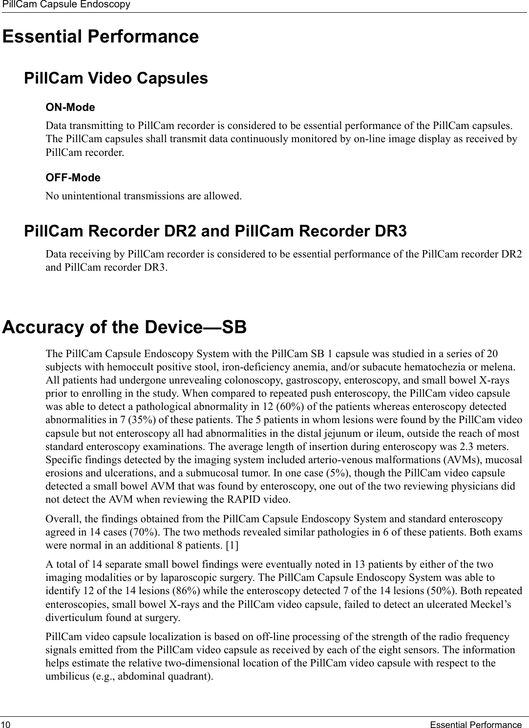PillCam Capsule Endoscopy10 Essential PerformanceEssential PerformancePillCam Video Capsules ON-ModeData transmitting to PillCam recorder is considered to be essential performance of the PillCam capsules. The PillCam capsules shall transmit data continuously monitored by on-line image display as received by PillCam recorder.OFF-ModeNo unintentional transmissions are allowed.PillCam Recorder DR2 and PillCam Recorder DR3Data receiving by PillCam recorder is considered to be essential performance of the PillCam recorder DR2 and PillCam recorder DR3.Accuracy of the Device—SB The PillCam Capsule Endoscopy System with the PillCam SB 1 capsule was studied in a series of 20 subjects with hemoccult positive stool, iron-deficiency anemia, and/or subacute hematochezia or melena. All patients had undergone unrevealing colonoscopy, gastroscopy, enteroscopy, and small bowel X-rays prior to enrolling in the study. When compared to repeated push enteroscopy, the PillCam video capsule was able to detect a pathological abnormality in 12 (60%) of the patients whereas enteroscopy detected abnormalities in 7 (35%) of these patients. The 5 patients in whom lesions were found by the PillCam video capsule but not enteroscopy all had abnormalities in the distal jejunum or ileum, outside the reach of most standard enteroscopy examinations. The average length of insertion during enteroscopy was 2.3 meters. Specific findings detected by the imaging system included arterio-venous malformations (AVMs), mucosal erosions and ulcerations, and a submucosal tumor. In one case (5%), though the PillCam video capsule detected a small bowel AVM that was found by enteroscopy, one out of the two reviewing physicians did not detect the AVM when reviewing the RAPID video.Overall, the findings obtained from the PillCam Capsule Endoscopy System and standard enteroscopy agreed in 14 cases (70%). The two methods revealed similar pathologies in 6 of these patients. Both exams were normal in an additional 8 patients. [1]A total of 14 separate small bowel findings were eventually noted in 13 patients by either of the two imaging modalities or by laparoscopic surgery. The PillCam Capsule Endoscopy System was able to identify 12 of the 14 lesions (86%) while the enteroscopy detected 7 of the 14 lesions (50%). Both repeated enteroscopies, small bowel X-rays and the PillCam video capsule, failed to detect an ulcerated Meckel’s diverticulum found at surgery.PillCam video capsule localization is based on off-line processing of the strength of the radio frequency signals emitted from the PillCam video capsule as received by each of the eight sensors. The information helps estimate the relative two-dimensional location of the PillCam video capsule with respect to the umbilicus (e.g., abdominal quadrant). 