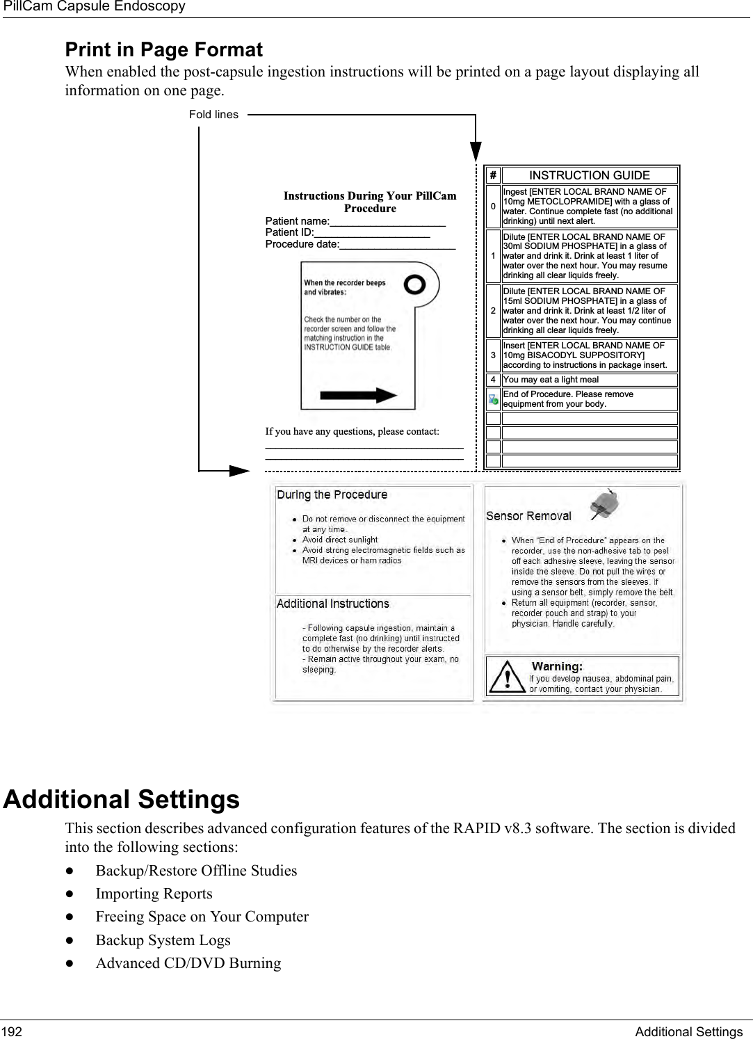 PillCam Capsule Endoscopy192 Additional SettingsPrint in Page FormatWhen enabled the post-capsule ingestion instructions will be printed on a page layout displaying all information on one page. Additional SettingsThis section describes advanced configuration features of the RAPID v8.3 software. The section is divided into the following sections:•Backup/Restore Offline Studies•Importing Reports•Freeing Space on Your Computer•Backup System Logs•Advanced CD/DVD Burning,QVWUXFWLRQV&apos;XULQJ&lt;RXU3LOO&amp;DP3URFHGXUH3DWLHQWQDPHBBBBBBBBBBBBBBBBBBBB3DWLHQW,&apos;BBBBBBBBBBBBBBBBBBBB3URFHGXUHGDWHBBBBBBBBBBBBBBBBBBBBBBBBBBBBBBBBBBBBBBBBBBBBBBBBBBBBBBBBBBBBBBBBBBBBBBBBBBBBBBBBBBBBBBBBBBBBBBBB,16758&amp;7,21*8,&apos;(,QJHVW&gt;(17(5/2&amp;$/%5$1&apos;1$0(2)PJ0(72&amp;/235$0,&apos;(@ZLWKDJODVVRIZDWHU&amp;RQWLQXHFRPSOHWHIDVWQRDGGLWLRQDOGULQNLQJXQWLOQH[WDOHUW&apos;LOXWH&gt;(17(5/2&amp;$/%5$1&apos;1$0(2)PO62&apos;,803+263+$7(@LQDJODVVRIZDWHUDQGGULQNLW&apos;ULQNDWOHDVWOLWHURIZDWHURYHUWKHQH[WKRXU&lt;RXPD\UHVXPHGULQNLQJDOOFOHDUOLTXLGVIUHHO\&apos;LOXWH&gt;(17(5/2&amp;$/%5$1&apos;1$0(2)PO62&apos;,803+263+$7(@LQDJODVVRIZDWHUDQGGULQNLW&apos;ULQNDWOHDVWOLWHURIZDWHURYHUWKHQH[WKRXU&lt;RXPD\FRQWLQXHGULQNLQJDOOFOHDUOLTXLGVIUHHO\,QVHUW&gt;(17(5/2&amp;$/%5$1&apos;1$0(2)PJ%,6$&amp;2&apos;&lt;/683326,725&lt;@DFFRUGLQJWRLQVWUXFWLRQVLQSDFNDJHLQVHUW &lt;RXPD\HDWDOLJKWPHDO(QGRI3URFHGXUH3OHDVHUHPRYHHTXLSPHQWIURP\RXUERG\    $&quot;#&quot;&apos;() %((((Fold lines