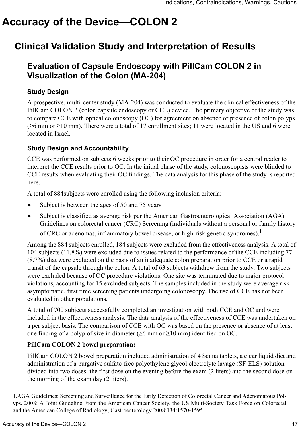 Indications, Contraindications, Warnings, CautionsAccuracy of the Device—COLON 2 17Accuracy of the Device—COLON 2Clinical Validation Study and Interpretation of ResultsEvaluation of Capsule Endoscopy with PillCam COLON 2 in Visualization of the Colon (MA-204)Study Design A prospective, multi-center study (MA-204) was conducted to evaluate the clinical effectiveness of the PillCam COLON 2 (colon capsule endoscopy or CCE) device. The primary objective of the study was to compare CCE with optical colonoscopy (OC) for agreement on absence or presence of colon polyps (≥6 mm or ≥10 mm). There were a total of 17 enrollment sites; 11 were located in the US and 6 were located in Israel.Study Design and AccountabilityCCE was performed on subjects 6 weeks prior to their OC procedure in order for a central reader to interpret the CCE results prior to OC. In the initial phase of the study, colonoscopists were blinded to CCE results when evaluating their OC findings. The data analysis for this phase of the study is reported here.A total of 884subjects were enrolled using the following inclusion criteria: •Subject is between the ages of 50 and 75 years•Subject is classified as average risk per the American Gastroenterological Association (AGA) Guidelines on colorectal cancer (CRC) Screening (individuals without a personal or family history of CRC or adenomas, inflammatory bowel disease, or high-risk genetic syndromes).1Among the 884 subjects enrolled, 184 subjects were excluded from the effectiveness analysis. A total of 104 subjects (11.8%) were excluded due to issues related to the performance of the CCE including 77 (8.7%) that were excluded on the basis of an inadequate colon preparation prior to CCE or a rapid transit of the capsule through the colon. A total of 63 subjects withdrew from the study. Two subjects were excluded because of OC procedure violations. One site was terminated due to major protocol violations, accounting for 15 excluded subjects. The samples included in the study were average risk asymptomatic, first time screening patients undergoing colonoscopy. The use of CCE has not been evaluated in other populations. A total of 700 subjects successfully completed an investigation with both CCE and OC and were included in the effectiveness analysis. The data analysis of the effectiveness of CCE was undertaken on a per subject basis. The comparison of CCE with OC was based on the presence or absence of at least one finding of a polyp of size in diameter (≥6 mm or ≥10 mm) identified on OC. PillCam COLON 2 bowel preparation:PillCam COLON 2 bowel preparation included administration of 4 Senna tablets, a clear liquid diet and administration of a purgative sulfate-free polyethylene glycol electrolyte lavage (SF-ELS) solution divided into two doses: the first dose on the evening before the exam (2 liters) and the second dose on the morning of the exam day (2 liters).1.AGA Guidelines: Screening and Surveillance for the Early Detection of Colorectal Cancer and Adenomatous Pol-yps, 2008: A Joint Guideline From the American Cancer Society, the US Multi-Society Task Force on Colorectaland the American College of Radiology; Gastroenterology 2008;134:1570-1595.