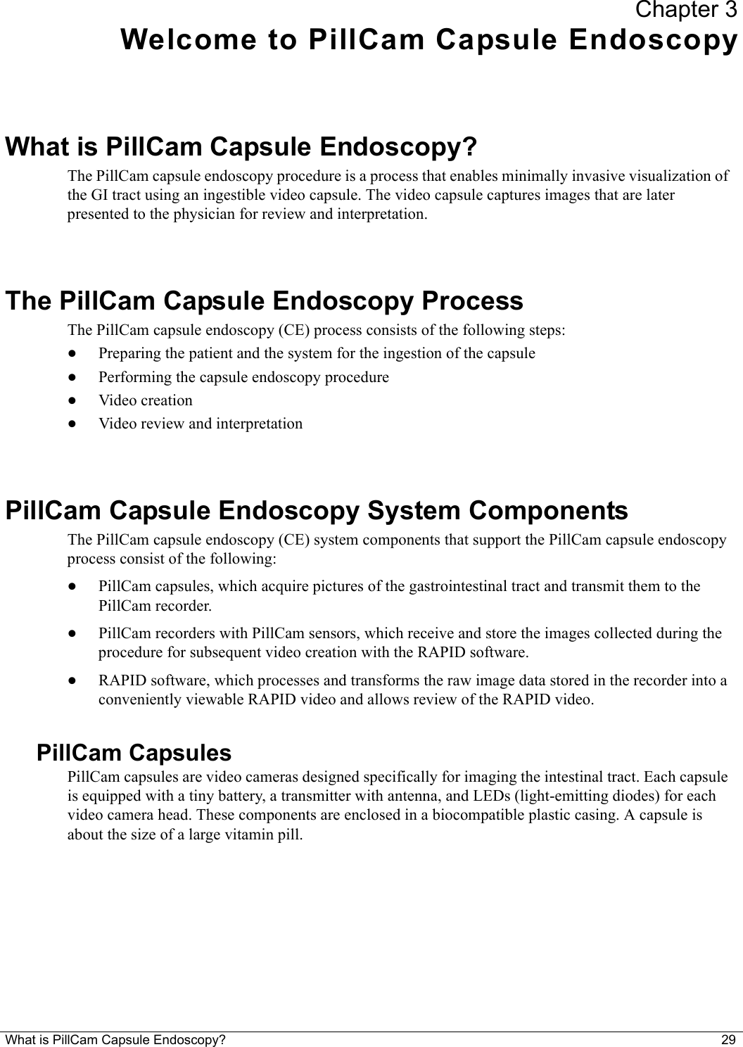 What is PillCam Capsule Endoscopy? 29 Chapter 3Welcome to PillCam Capsule EndoscopyWhat is PillCam Capsule Endoscopy?The PillCam capsule endoscopy procedure is a process that enables minimally invasive visualization of the GI tract using an ingestible video capsule. The video capsule captures images that are later presented to the physician for review and interpretation.The PillCam Capsule Endoscopy ProcessThe PillCam capsule endoscopy (CE) process consists of the following steps:•Preparing the patient and the system for the ingestion of the capsule•Performing the capsule endoscopy procedure•Video creation•Video review and interpretationPillCam Capsule Endoscopy System ComponentsThe PillCam capsule endoscopy (CE) system components that support the PillCam capsule endoscopy process consist of the following: •PillCam capsules, which acquire pictures of the gastrointestinal tract and transmit them to the PillCam recorder.•PillCam recorders with PillCam sensors, which receive and store the images collected during the procedure for subsequent video creation with the RAPID software.•RAPID software, which processes and transforms the raw image data stored in the recorder into a conveniently viewable RAPID video and allows review of the RAPID video.PillCam CapsulesPillCam capsules are video cameras designed specifically for imaging the intestinal tract. Each capsule is equipped with a tiny battery, a transmitter with antenna, and LEDs (light-emitting diodes) for each video camera head. These components are enclosed in a biocompatible plastic casing. A capsule is about the size of a large vitamin pill.