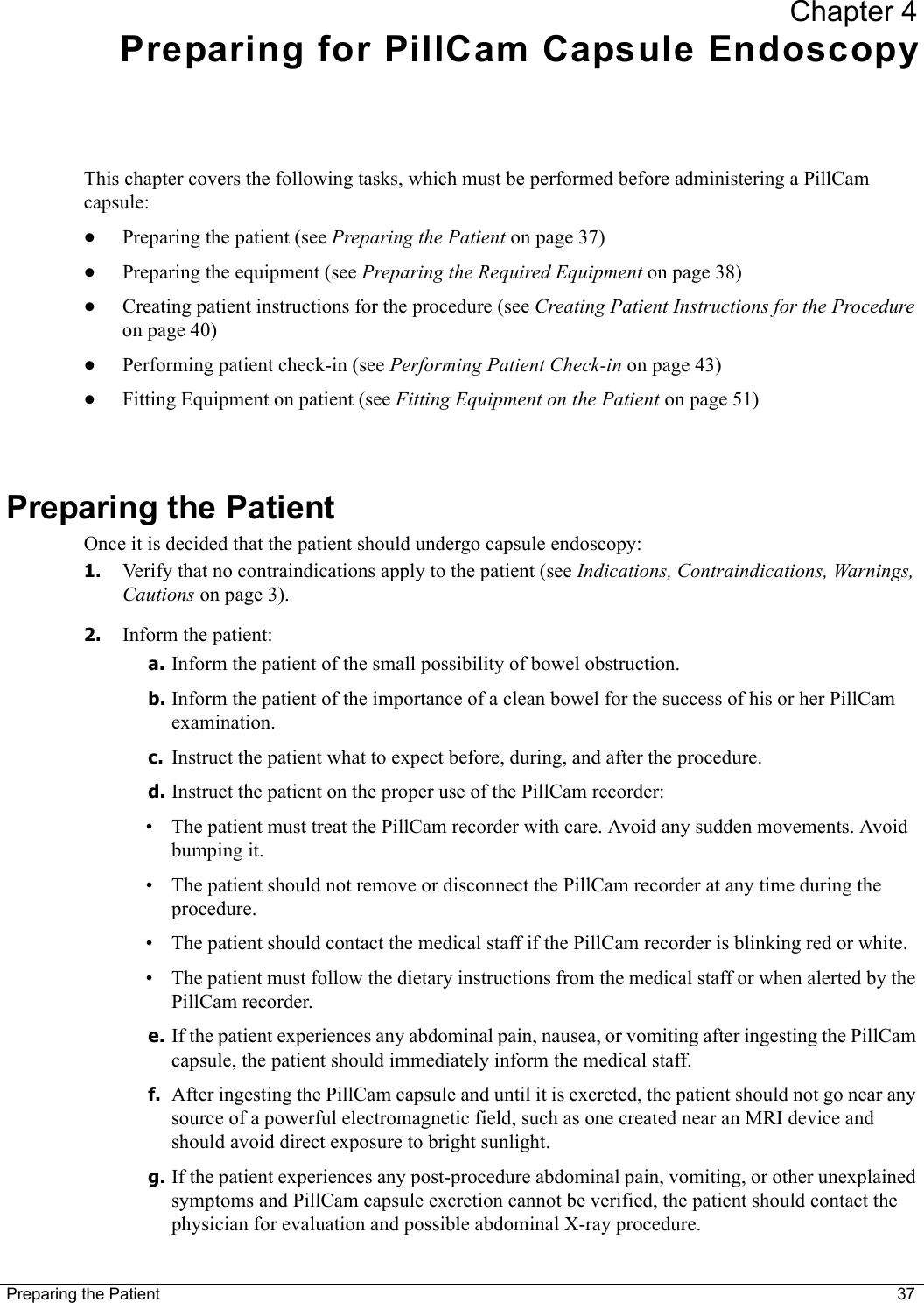 Preparing the Patient 37Chapter 4Preparing for PillCam Capsule EndoscopyThis chapter covers the following tasks, which must be performed before administering a PillCam capsule:•Preparing the patient (see Preparing the Patient on page 37)•Preparing the equipment (see Preparing the Required Equipment on page 38)•Creating patient instructions for the procedure (see Creating Patient Instructions for the Procedure on page 40)•Performing patient check-in (see Performing Patient Check-in on page 43)•Fitting Equipment on patient (see Fitting Equipment on the Patient on page 51)Preparing the PatientOnce it is decided that the patient should undergo capsule endoscopy:1. Verify that no contraindications apply to the patient (see Indications, Contraindications, Warnings, Cautions on page 3).2. Inform the patient:a. Inform the patient of the small possibility of bowel obstruction.b. Inform the patient of the importance of a clean bowel for the success of his or her PillCam examination.c. Instruct the patient what to expect before, during, and after the procedure.d. Instruct the patient on the proper use of the PillCam recorder:• The patient must treat the PillCam recorder with care. Avoid any sudden movements. Avoid bumping it.• The patient should not remove or disconnect the PillCam recorder at any time during the procedure.• The patient should contact the medical staff if the PillCam recorder is blinking red or white.• The patient must follow the dietary instructions from the medical staff or when alerted by the PillCam recorder. e. If the patient experiences any abdominal pain, nausea, or vomiting after ingesting the PillCam capsule, the patient should immediately inform the medical staff.f. After ingesting the PillCam capsule and until it is excreted, the patient should not go near any source of a powerful electromagnetic field, such as one created near an MRI device and should avoid direct exposure to bright sunlight.g. If the patient experiences any post-procedure abdominal pain, vomiting, or other unexplained symptoms and PillCam capsule excretion cannot be verified, the patient should contact the physician for evaluation and possible abdominal X-ray procedure.