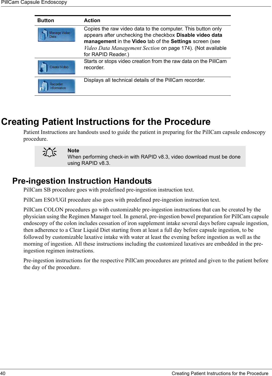 PillCam Capsule Endoscopy40 Creating Patient Instructions for the ProcedureCreating Patient Instructions for the ProcedurePatient Instructions are handouts used to guide the patient in preparing for the PillCam capsule endoscopy procedure. Pre-ingestion Instruction HandoutsPillCam SB procedure goes with predefined pre-ingestion instruction text. PillCam ESO/UGI procedure also goes with predefined pre-ingestion instruction text. PillCam COLON procedures go with customizable pre-ingestion instructions that can be created by the physician using the Regimen Manager tool. In general, pre-ingestion bowel preparation for PillCam capsule endoscopy of the colon includes cessation of iron supplement intake several days before capsule ingestion, then adherence to a Clear Liquid Diet starting from at least a full day before capsule ingestion, to be followed by customizable laxative intake with water at least the evening before ingestion as well as the morning of ingestion. All these instructions including the customized laxatives are embedded in the pre-ingestion regimen instructions.Pre-ingestion instructions for the respective PillCam procedures are printed and given to the patient before the day of the procedure.Copies the raw video data to the computer. This button only appears after unchecking the checkbox Disable video data management in the Video tab of the Settings screen (see Video Data Management Section on page 174). (Not available for RAPID Reader.) Starts or stops video creation from the raw data on the PillCam recorder.Displays all technical details of the PillCam recorder.֠֠֠֠NoteWhen performing check-in with RAPID v8.3, video download must be done using RAPID v8.3.Button Action