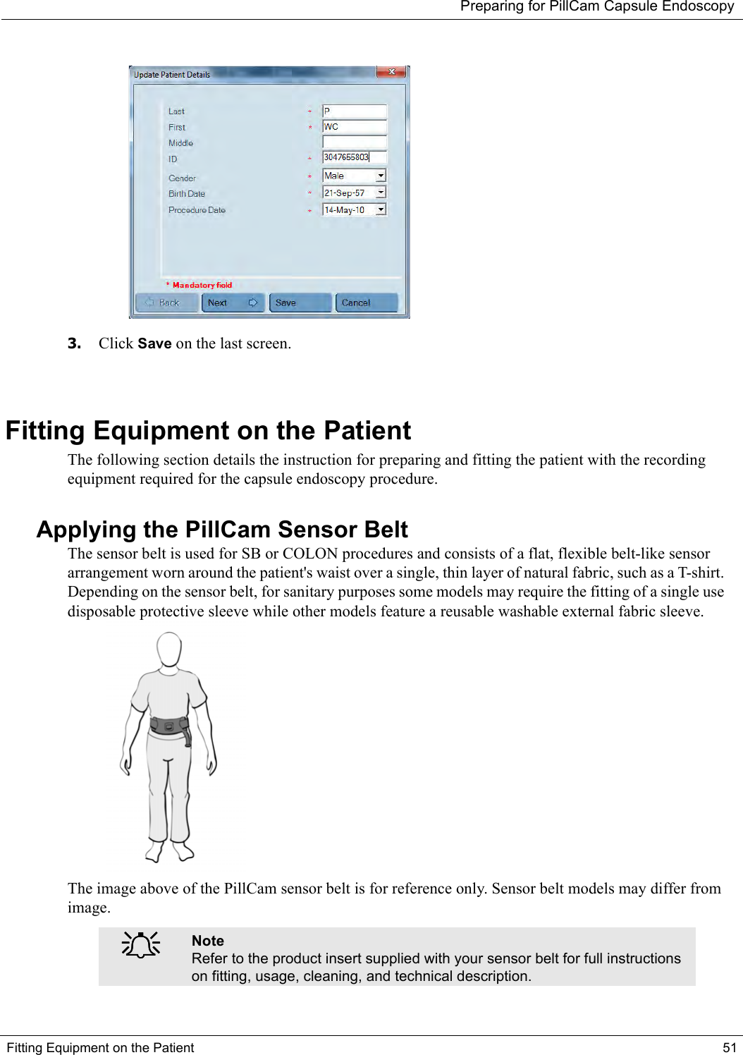 Preparing for PillCam Capsule EndoscopyFitting Equipment on the Patient 51 3. Click Save on the last screen.Fitting Equipment on the PatientThe following section details the instruction for preparing and fitting the patient with the recording equipment required for the capsule endoscopy procedure. Applying the PillCam Sensor BeltThe sensor belt is used for SB or COLON procedures and consists of a flat, flexible belt-like sensor arrangement worn around the patient&apos;s waist over a single, thin layer of natural fabric, such as a T-shirt. Depending on the sensor belt, for sanitary purposes some models may require the fitting of a single use disposable protective sleeve while other models feature a reusable washable external fabric sleeve. The image above of the PillCam sensor belt is for reference only. Sensor belt models may differ from image.֠֠֠֠NoteRefer to the product insert supplied with your sensor belt for full instructions on fitting, usage, cleaning, and technical description. 