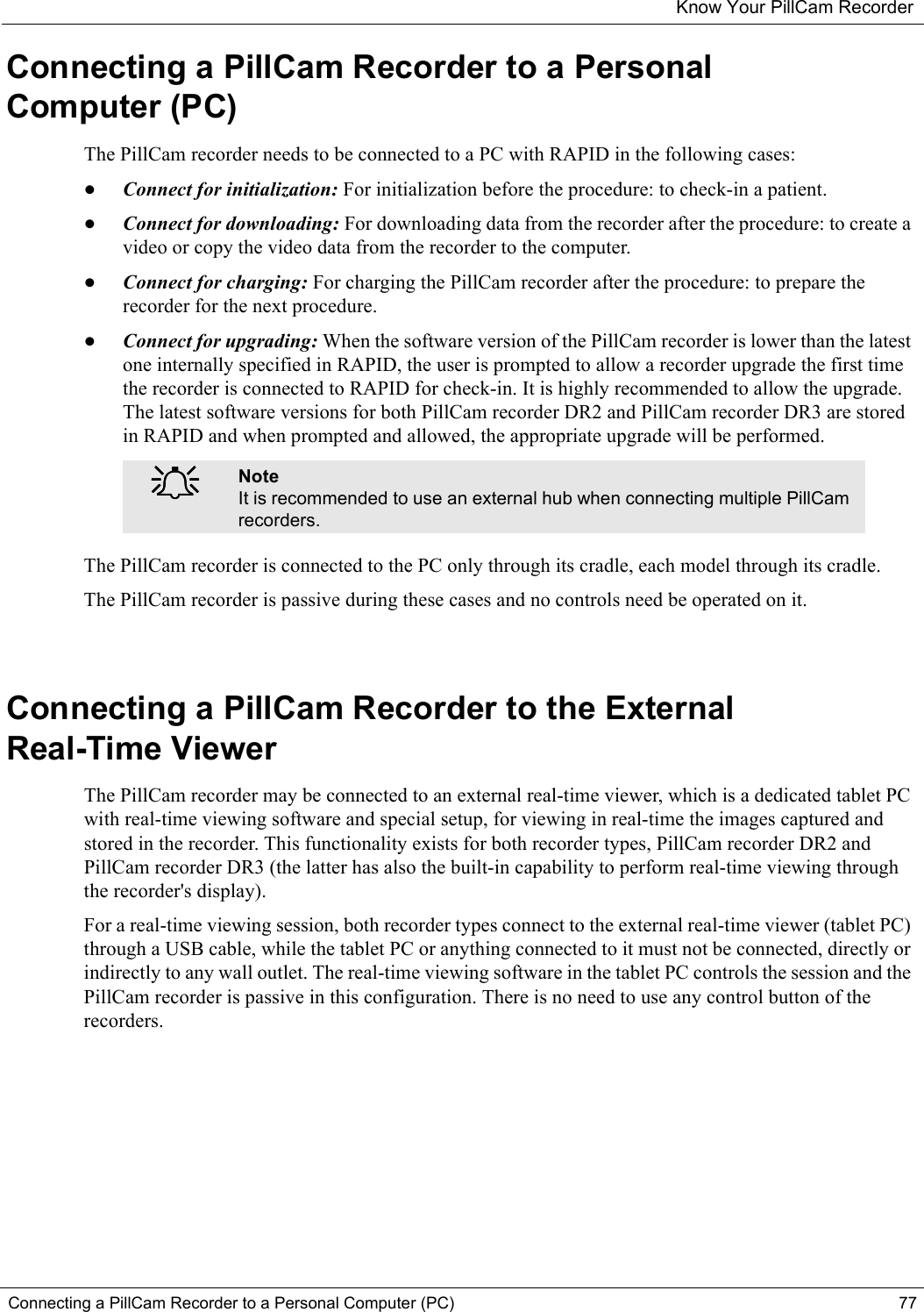 Know Your PillCam RecorderConnecting a PillCam Recorder to a Personal Computer (PC) 77Connecting a PillCam Recorder to a Personal Computer (PC)The PillCam recorder needs to be connected to a PC with RAPID in the following cases:•Connect for initialization: For initialization before the procedure: to check-in a patient.•Connect for downloading: For downloading data from the recorder after the procedure: to create a video or copy the video data from the recorder to the computer.•Connect for charging: For charging the PillCam recorder after the procedure: to prepare the recorder for the next procedure.•Connect for upgrading: When the software version of the PillCam recorder is lower than the latest one internally specified in RAPID, the user is prompted to allow a recorder upgrade the first time the recorder is connected to RAPID for check-in. It is highly recommended to allow the upgrade. The latest software versions for both PillCam recorder DR2 and PillCam recorder DR3 are stored in RAPID and when prompted and allowed, the appropriate upgrade will be performed.The PillCam recorder is connected to the PC only through its cradle, each model through its cradle.The PillCam recorder is passive during these cases and no controls need be operated on it.Connecting a PillCam Recorder to the External Real-Time ViewerThe PillCam recorder may be connected to an external real-time viewer, which is a dedicated tablet PC with real-time viewing software and special setup, for viewing in real-time the images captured and stored in the recorder. This functionality exists for both recorder types, PillCam recorder DR2 and PillCam recorder DR3 (the latter has also the built-in capability to perform real-time viewing through the recorder&apos;s display).For a real-time viewing session, both recorder types connect to the external real-time viewer (tablet PC) through a USB cable, while the tablet PC or anything connected to it must not be connected, directly or indirectly to any wall outlet. The real-time viewing software in the tablet PC controls the session and the PillCam recorder is passive in this configuration. There is no need to use any control button of the recorders. ֠֠֠֠NoteIt is recommended to use an external hub when connecting multiple PillCam recorders.