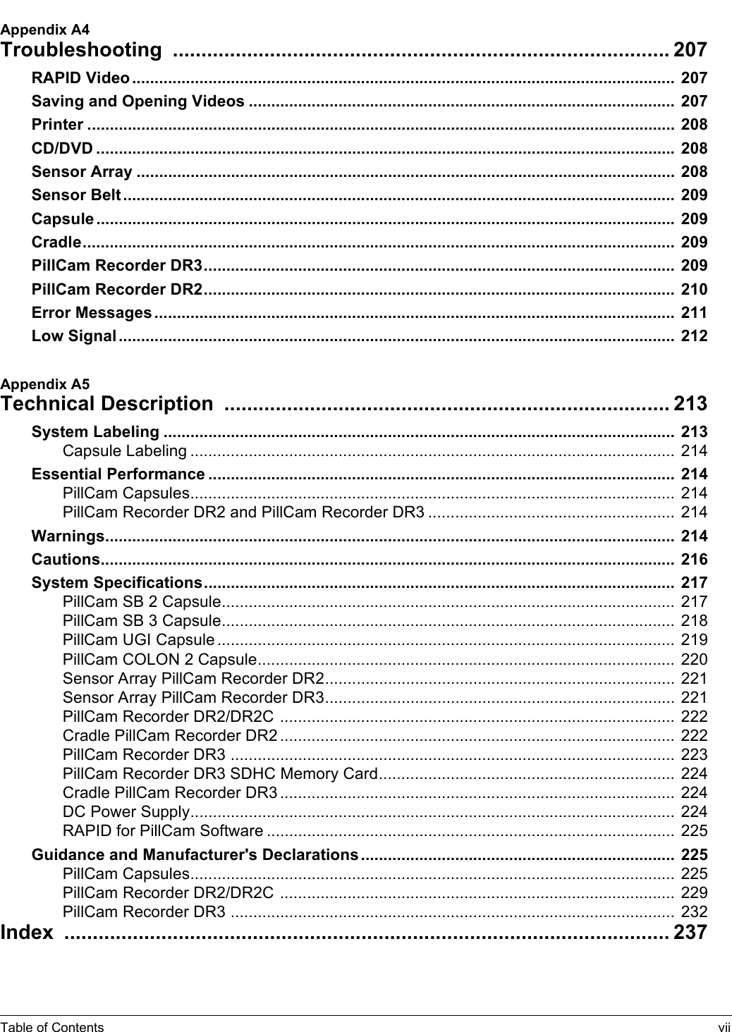 Table of Contents viiAppendix A4Troubleshooting  ....................................................................................... 207RAPID Video ......................................................................................................................... 207Saving and Opening Videos ............................................................................................... 207Printer ................................................................................................................................... 208CD/DVD ................................................................................................................................. 208Sensor Array ........................................................................................................................ 208Sensor Belt ...........................................................................................................................  209Capsule ................................................................................................................................. 209Cradle....................................................................................................................................  209PillCam Recorder DR3......................................................................................................... 209PillCam Recorder DR2......................................................................................................... 210Error Messages ....................................................................................................................  211Low Signal ............................................................................................................................ 212Appendix A5Technical Description  .............................................................................. 213System Labeling .................................................................................................................. 213Capsule Labeling ............................................................................................................ 214Essential Performance ........................................................................................................ 214PillCam Capsules............................................................................................................  214PillCam Recorder DR2 and PillCam Recorder DR3 .......................................................  214Warnings............................................................................................................................... 214Cautions................................................................................................................................ 216System Specifications......................................................................................................... 217PillCam SB 2 Capsule.....................................................................................................  217PillCam SB 3 Capsule.....................................................................................................  218PillCam UGI Capsule ......................................................................................................  219PillCam COLON 2 Capsule.............................................................................................  220Sensor Array PillCam Recorder DR2.............................................................................. 221Sensor Array PillCam Recorder DR3.............................................................................. 221PillCam Recorder DR2/DR2C ........................................................................................  222Cradle PillCam Recorder DR2 ........................................................................................ 222PillCam Recorder DR3 ...................................................................................................  223PillCam Recorder DR3 SDHC Memory Card.................................................................. 224Cradle PillCam Recorder DR3 ........................................................................................ 224DC Power Supply............................................................................................................  224RAPID for PillCam Software ........................................................................................... 225Guidance and Manufacturer&apos;s Declarations ...................................................................... 225PillCam Capsules............................................................................................................  225PillCam Recorder DR2/DR2C ........................................................................................  229PillCam Recorder DR3 ...................................................................................................  232Index  .......................................................................................................... 237