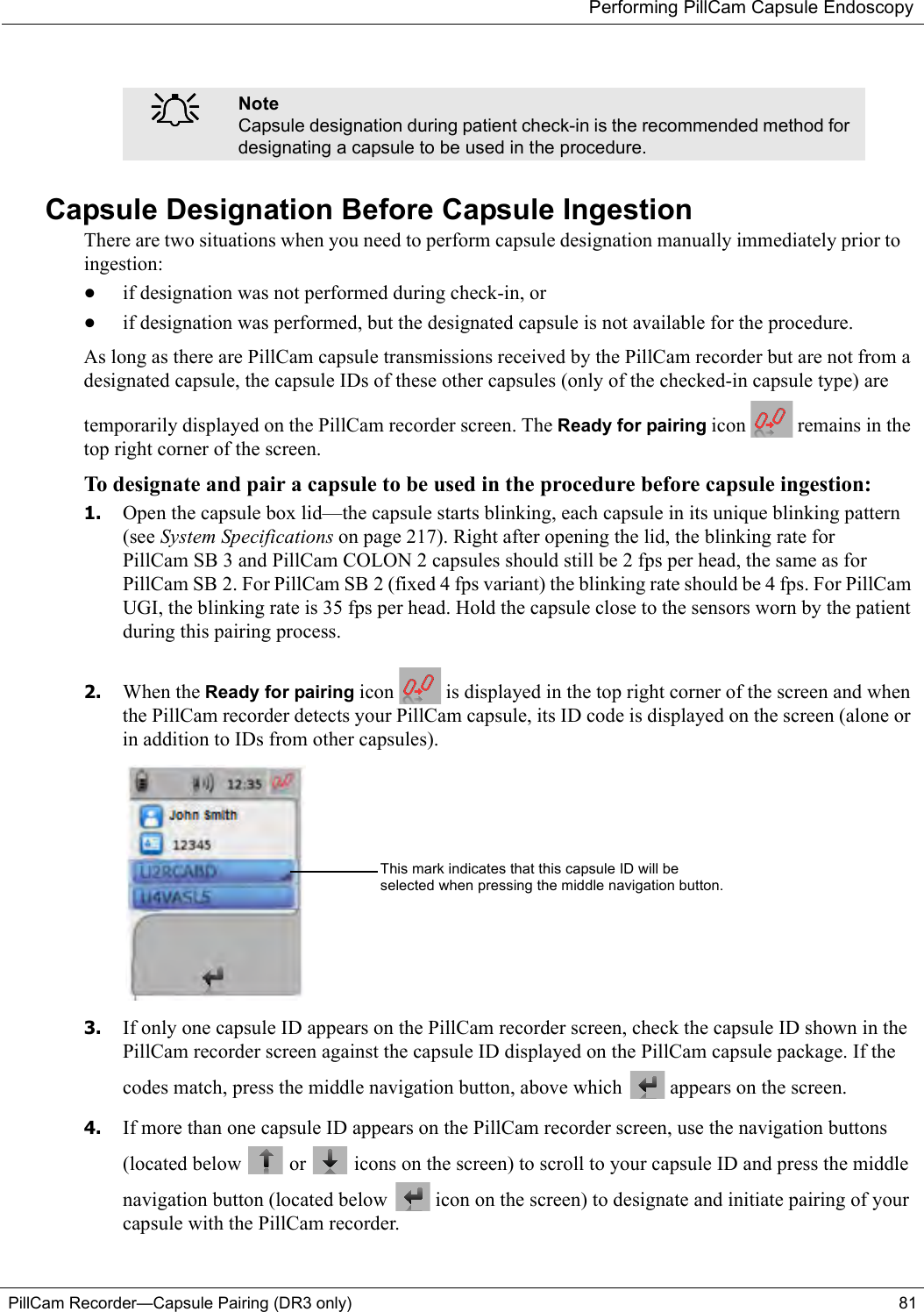 Performing PillCam Capsule EndoscopyPillCam Recorder—Capsule Pairing (DR3 only) 81Capsule Designation Before Capsule IngestionThere are two situations when you need to perform capsule designation manually immediately prior to ingestion:•if designation was not performed during check-in, or•if designation was performed, but the designated capsule is not available for the procedure.As long as there are PillCam capsule transmissions received by the PillCam recorder but are not from a designated capsule, the capsule IDs of these other capsules (only of the checked-in capsule type) are temporarily displayed on the PillCam recorder screen. The Ready for pairing icon   remains in the top right corner of the screen.To designate and pair a capsule to be used in the procedure before capsule ingestion:1. Open the capsule box lid—the capsule starts blinking, each capsule in its unique blinking pattern (see System Specifications on page 217). Right after opening the lid, the blinking rate for PillCam SB 3 and PillCam COLON 2 capsules should still be 2 fps per head, the same as for PillCam SB 2. For PillCam SB 2 (fixed 4 fps variant) the blinking rate should be 4 fps. For PillCam UGI, the blinking rate is 35 fps per head. Hold the capsule close to the sensors worn by the patient during this pairing process. 2. When the Ready for pairing icon   is displayed in the top right corner of the screen and when the PillCam recorder detects your PillCam capsule, its ID code is displayed on the screen (alone or in addition to IDs from other capsules). 3. If only one capsule ID appears on the PillCam recorder screen, check the capsule ID shown in the PillCam recorder screen against the capsule ID displayed on the PillCam capsule package. If the codes match, press the middle navigation button, above which   appears on the screen.4. If more than one capsule ID appears on the PillCam recorder screen, use the navigation buttons (located below   or   icons on the screen) to scroll to your capsule ID and press the middle navigation button (located below   icon on the screen) to designate and initiate pairing of your capsule with the PillCam recorder.֠֠֠֠NoteCapsule designation during patient check-in is the recommended method for designating a capsule to be used in the procedure.This mark indicates that this capsule ID will be selected when pressing the middle navigation button.