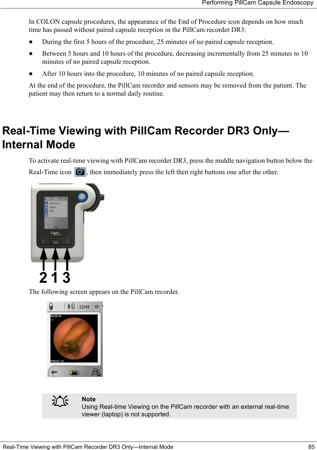 Performing PillCam Capsule EndoscopyReal-Time Viewing with PillCam Recorder DR3 Only—Internal Mode 85In COLON capsule procedures, the appearance of the End of Procedure icon depends on how much time has passed without paired capsule reception in the PillCam recorder DR3:•During the first 5 hours of the procedure, 25 minutes of no paired capsule reception.•Between 5 hours and 10 hours of the procedure, decreasing incrementally from 25 minutes to 10 minutes of no paired capsule reception.•After 10 hours into the procedure, 10 minutes of no paired capsule reception.At the end of the procedure, the PillCam recorder and sensors may be removed from the patient. The patient may then return to a normal daily routine.Real-Time Viewing with PillCam Recorder DR3 Only—Internal ModeTo activate real-time viewing with PillCam recorder DR3, press the middle navigation button below the Real-Time icon  , then immediately press the left then right buttons one after the other.The following screen appears on the PillCam recorder. ֠֠֠֠NoteUsing Real-time Viewing on the PillCam recorder with an external real-time viewer (laptop) is not supported.1 32