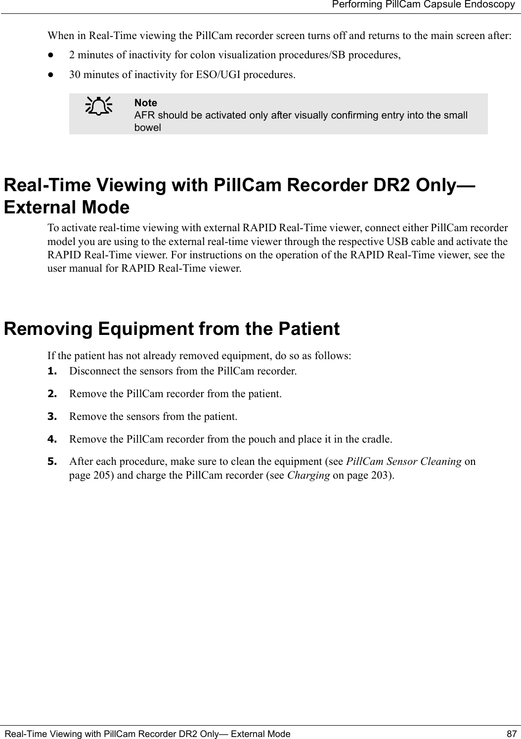 Performing PillCam Capsule EndoscopyReal-Time Viewing with PillCam Recorder DR2 Only— External Mode 87When in Real-Time viewing the PillCam recorder screen turns off and returns to the main screen after:•2 minutes of inactivity for colon visualization procedures/SB procedures,•30 minutes of inactivity for ESO/UGI procedures.Real-Time Viewing with PillCam Recorder DR2 Only—External ModeTo activate real-time viewing with external RAPID Real-Time viewer, connect either PillCam recorder model you are using to the external real-time viewer through the respective USB cable and activate the RAPID Real-Time viewer. For instructions on the operation of the RAPID Real-Time viewer, see the user manual for RAPID Real-Time viewer.Removing Equipment from the PatientIf the patient has not already removed equipment, do so as follows:1. Disconnect the sensors from the PillCam recorder.2. Remove the PillCam recorder from the patient.3. Remove the sensors from the patient.4. Remove the PillCam recorder from the pouch and place it in the cradle.5. After each procedure, make sure to clean the equipment (see PillCam Sensor Cleaning on page 205) and charge the PillCam recorder (see Charging on page 203).֠֠֠֠NoteAFR should be activated only after visually confirming entry into the small bowel