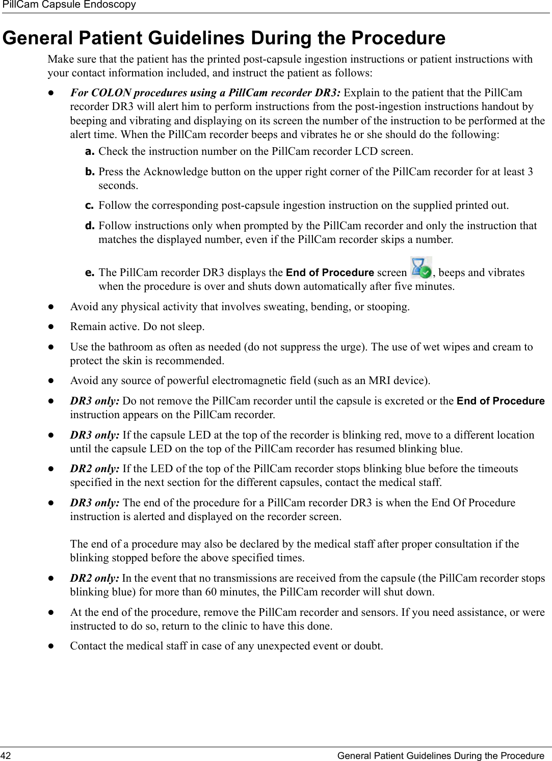 PillCam Capsule Endoscopy42 General Patient Guidelines During the ProcedureGeneral Patient Guidelines During the ProcedureMake sure that the patient has the printed post-capsule ingestion instructions or patient instructions with your contact information included, and instruct the patient as follows: •For COLON procedures using a PillCam recorder DR3: Explain to the patient that the PillCam recorder DR3 will alert him to perform instructions from the post-ingestion instructions handout by beeping and vibrating and displaying on its screen the number of the instruction to be performed at the alert time. When the PillCam recorder beeps and vibrates he or she should do the following:a. Check the instruction number on the PillCam recorder LCD screen.b. Press the Acknowledge button on the upper right corner of the PillCam recorder for at least 3 seconds.c. Follow the corresponding post-capsule ingestion instruction on the supplied printed out. d. Follow instructions only when prompted by the PillCam recorder and only the instruction that matches the displayed number, even if the PillCam recorder skips a number.e. The PillCam recorder DR3 displays the End of Procedure screen  , beeps and vibrates when the procedure is over and shuts down automatically after five minutes. •Avoid any physical activity that involves sweating, bending, or stooping.•Remain active. Do not sleep.•Use the bathroom as often as needed (do not suppress the urge). The use of wet wipes and cream to protect the skin is recommended.•Avoid any source of powerful electromagnetic field (such as an MRI device).•DR3 only: Do not remove the PillCam recorder until the capsule is excreted or the End of Procedure instruction appears on the PillCam recorder.•DR3 only: If the capsule LED at the top of the recorder is blinking red, move to a different location until the capsule LED on the top of the PillCam recorder has resumed blinking blue.•DR2 only: If the LED of the top of the PillCam recorder stops blinking blue before the timeouts specified in the next section for the different capsules, contact the medical staff.•DR3 only: The end of the procedure for a PillCam recorder DR3 is when the End Of Procedure instruction is alerted and displayed on the recorder screen. The end of a procedure may also be declared by the medical staff after proper consultation if the blinking stopped before the above specified times. •DR2 only: In the event that no transmissions are received from the capsule (the PillCam recorder stops blinking blue) for more than 60 minutes, the PillCam recorder will shut down.•At the end of the procedure, remove the PillCam recorder and sensors. If you need assistance, or were instructed to do so, return to the clinic to have this done.•Contact the medical staff in case of any unexpected event or doubt.