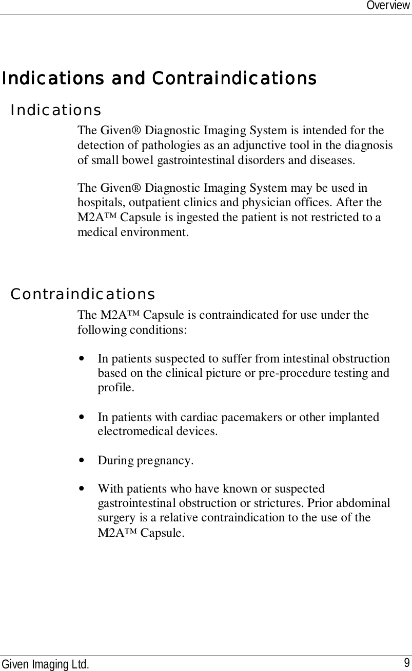 OverviewGiven Imaging Ltd. 9Indications and ContraindicationsIndications and ContraindicationsIndications and ContraindicationsIndications and ContraindicationsIndicationsThe Given® Diagnostic Imaging System is intended for thedetection of pathologies as an adjunctive tool in the diagnosisof small bowel gastrointestinal disorders and diseases.The Given® Diagnostic Imaging System may be used inhospitals, outpatient clinics and physician offices. After theM2A™ Capsule is ingested the patient is not restricted to amedical environment.ContraindicationsThe M2A™ Capsule is contraindicated for use under thefollowing conditions:• In patients suspected to suffer from intestinal obstructionbased on the clinical picture or pre-procedure testing andprofile.• In patients with cardiac pacemakers or other implantedelectromedical devices.• During pregnancy.• With patients who have known or suspectedgastrointestinal obstruction or strictures. Prior abdominalsurgery is a relative contraindication to the use of theM2A™ Capsule.