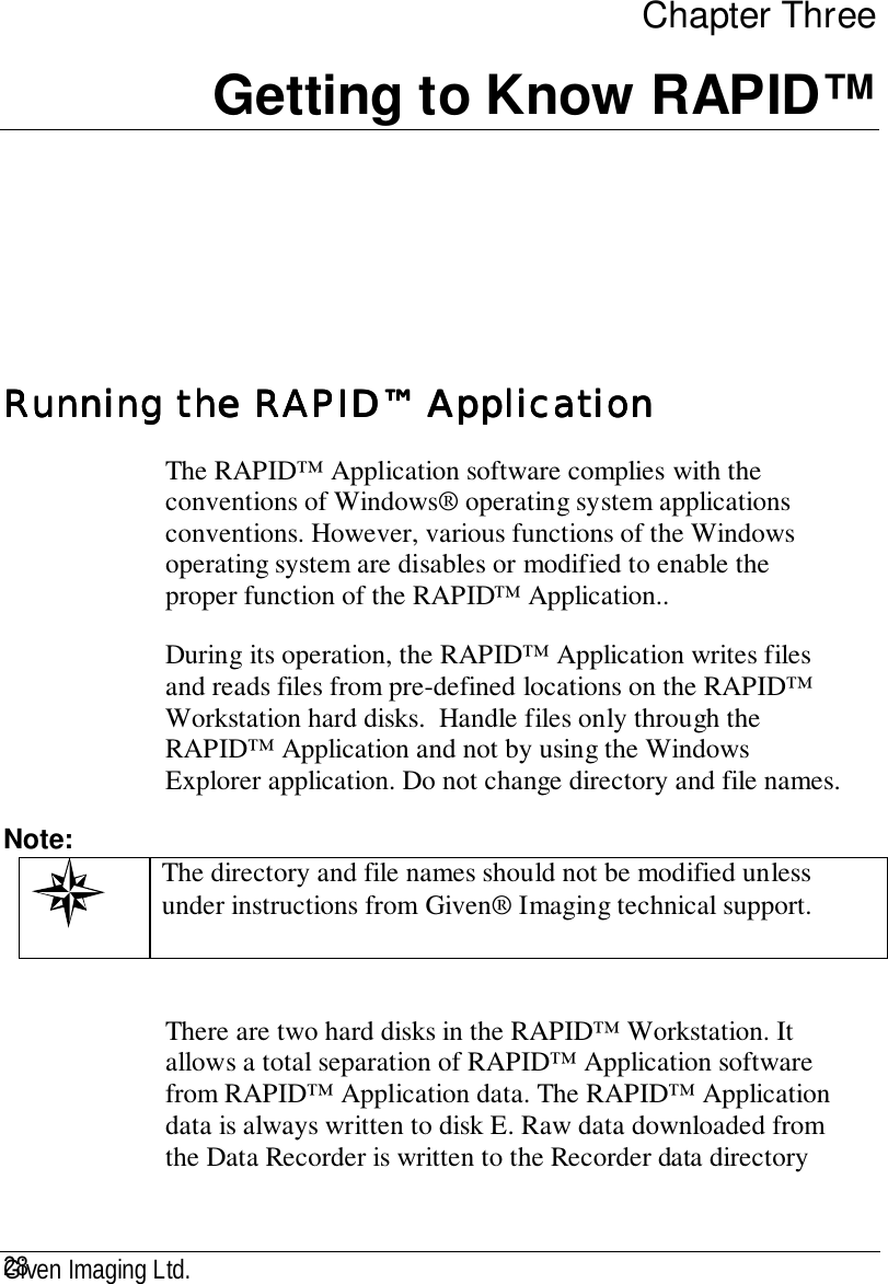 Given Imaging Ltd.28Chapter ThreeGetting to Know RAPID™Running the RAPID™ ApplicationRunning the RAPID™ ApplicationRunning the RAPID™ ApplicationRunning the RAPID™ ApplicationThe RAPID™ Application software complies with theconventions of Windows® operating system applicationsconventions. However, various functions of the Windowsoperating system are disables or modified to enable theproper function of the RAPID™ Application..During its operation, the RAPID™ Application writes filesand reads files from pre-defined locations on the RAPID™Workstation hard disks.  Handle files only through theRAPID™ Application and not by using the WindowsExplorer application. Do not change directory and file names.Note: The directory and file names should not be modified unlessunder instructions from Given® Imaging technical support.There are two hard disks in the RAPID™ Workstation. Itallows a total separation of RAPID™ Application softwarefrom RAPID™ Application data. The RAPID™ Applicationdata is always written to disk E. Raw data downloaded fromthe Data Recorder is written to the Recorder data directory