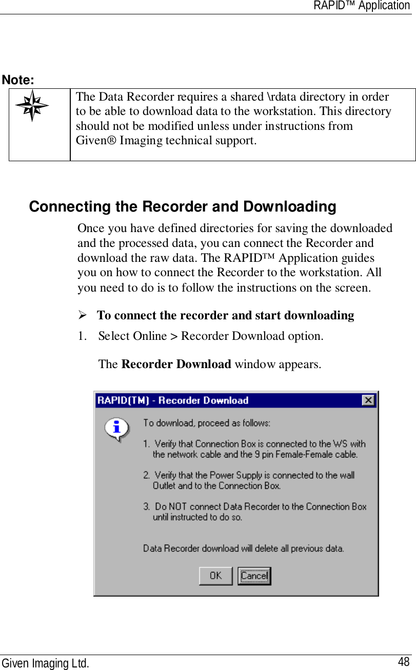 RAPID™ ApplicationGiven Imaging Ltd. 48Note:The Data Recorder requires a shared \rdata directory in orderto be able to download data to the workstation. This directoryshould not be modified unless under instructions fromGiven® Imaging technical support.Connecting the Recorder and DownloadingOnce you have defined directories for saving the downloadedand the processed data, you can connect the Recorder anddownload the raw data. The RAPID™ Application guidesyou on how to connect the Recorder to the workstation. Allyou need to do is to follow the instructions on the screen.! To connect the recorder and start downloading1. Select Online &gt; Recorder Download option.The Recorder Download window appears.